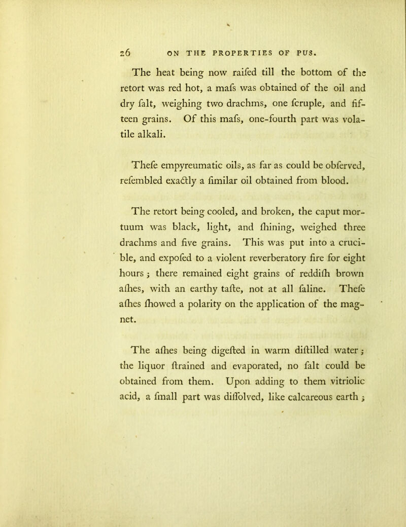 The heat being now raifed till the bottom of the retort was red hot, a mafs was obtained of the oil and dry fait, weighing two drachms, one fcruple, and fif- teen grains. Of this mafs, one-fourth part was vola- tile alkali. Thefe empyreumatic oils, as far as could be obferved, refembled exadtly a fimilar oil obtained from blood. The retort being cooled, and broken, the caput mor- tuum was black, light, and fhining, weighed three drachms and five grains. This was put into a cruci- ble, and expofed to a violent reverberatory fire for eight hours ; there remained eight grains of reddilh brown allies, with an earthy tafte, not at all faline. Thefe alhes Ihowed a polarity on the application of the mag- net. The allies being digefted in warm diftilled water; the liquor drained and evaporated, no fait could be obtained from them. Upon adding to them vitriolic acid, a fmall part was dilfolved, like calcareous earth ;