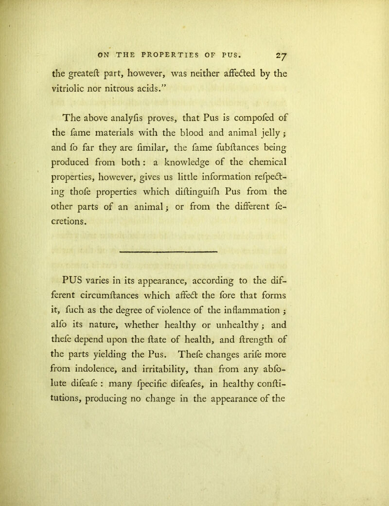 the greateft part, however, was neither affedted by the vitriolic nor nitrous acids.” The above analyfis proves, that Pus is compofed of the fame materials with the blood and animal jelly; and fo far they are fimilar, the fame fubdances being produced from both : a knowledge of the chemical properties, however, gives us little information refpedt- ing thofe properties which didinguifh Pus from the other parts of an animal j or from the different fe- cretions. PUS varies in its appearance, according to the dif- ferent circumdances which affedt the fore that forms it, fuch as the degree of violence of the inflammation ; alfo its nature, whether healthy or unhealthy; and thefe depend upon the date of health, and drength of the parts yielding the Pus. Thefe changes arife more from indolence, and irritability, than from any abfo- lute difeafe : many fpecific difeafes, in healthy condi- tutions, producing no change in the appearance of the