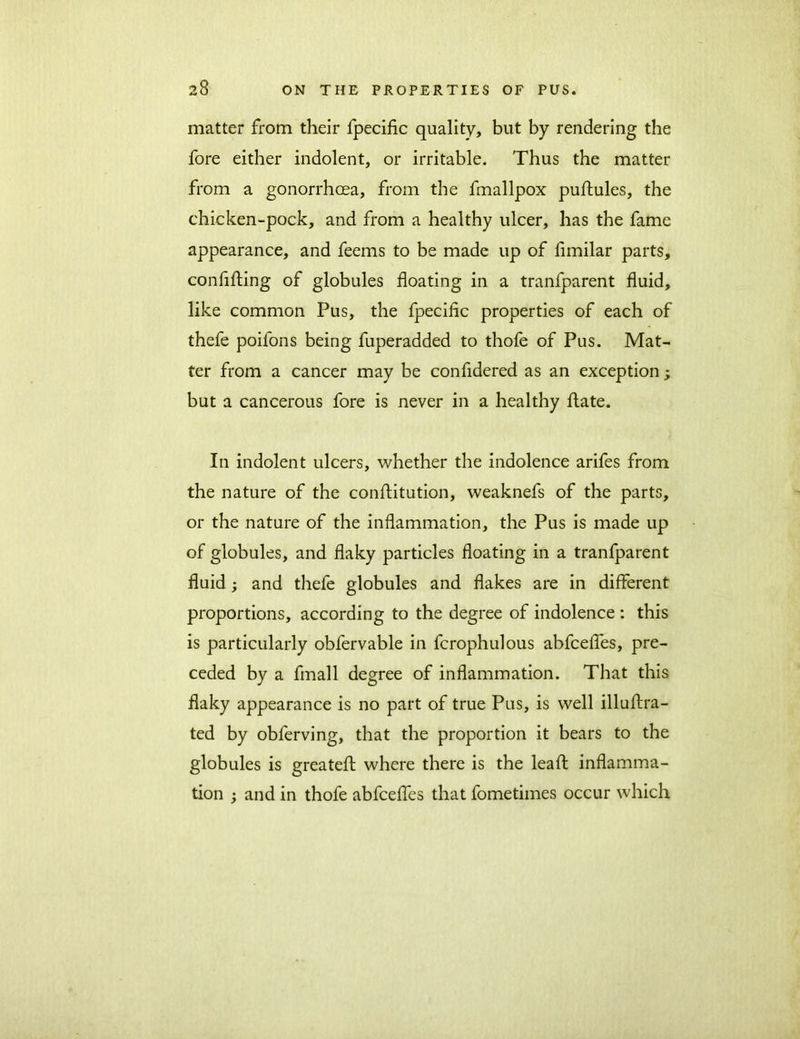 matter from their fpecific quality, but by rendering the fore either indolent, or irritable. Thus the matter from a gonorrhoea, from the fmallpox puftules, the chicken-pock, and from a healthy ulcer, has the fame appearance, and feems to be made up of fimilar parts, confuting of globules floating in a tranfparent fluid, like common Pus, the fpecific properties of each of thefe poifons being fuperadded to thofe of Pus. Mat- ter from a cancer may be confldered as an exception; but a cancerous fore is never in a healthy flate. In indolent ulcers, whether the indolence arifes from the nature of the conftitution, weaknefs of the parts, or the nature of the inflammation, the Pus is made up of globules, and flaky particles floating in a tranfparent fluid; and thefe globules and flakes are in different proportions, according to the degree of indolence : this is particularly obfervable in fcrophulous abfcefles, pre- ceded by a fmall degree of inflammation. That this flaky appearance is no part of true Pus, is well illaftra- ted by obferving, that the proportion it bears to the globules is greatefl where there is the leaf! inflamma- tion ; and in thofe abfcefles that fometimes occur which