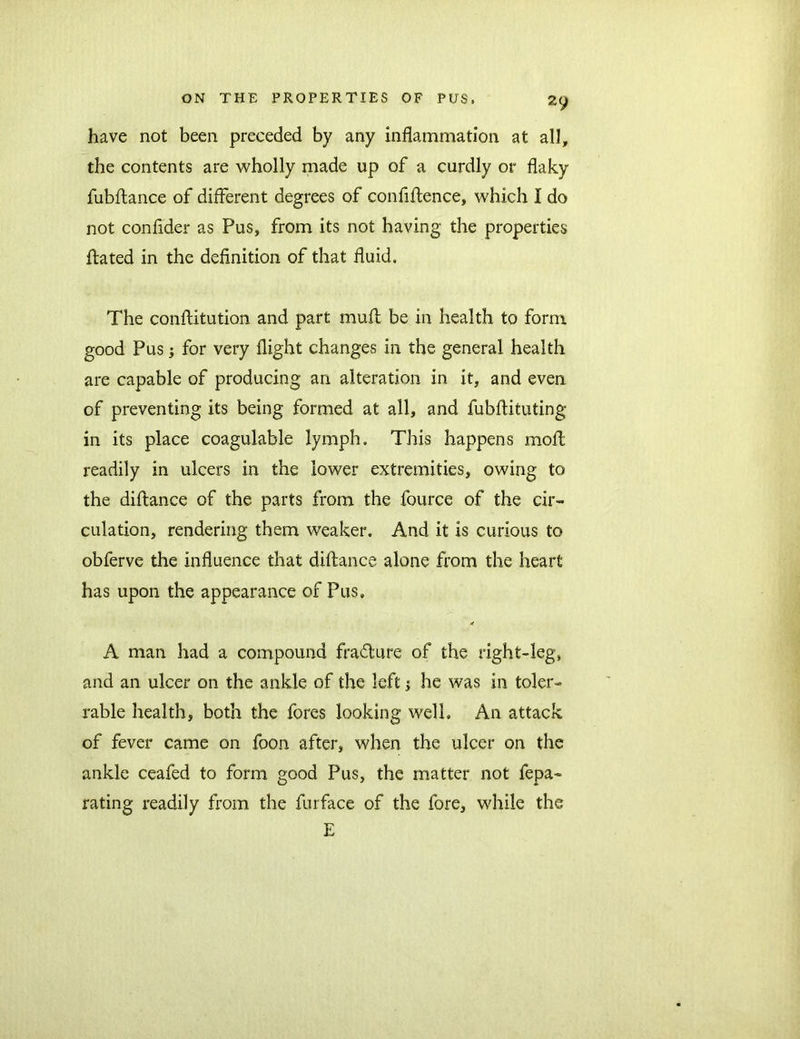 2y have not been preceded by any inflammation at all, the contents are wholly made up of a curdly or flaky fubdance of different degrees of confidence, which I do not confider as Pus, from its not having the properties dated in the definition of that fluid. The conditution and part mud be in health to form good Pus; for very flight changes in the general health are capable of producing an alteration in it, and even of preventing its being formed at all, and fubdituting in its place coagulable lymph. This happens mod readily in ulcers in the lower extremities, owing to the didance of the parts from the fource of the cir- culation, rendering them weaker. And it is curious to obferve the influence that didance alone from the heart has upon the appearance of Pus. X A man had a compound fradture of the right-leg, and an ulcer on the ankle of the left •> he was in toler- rable health, both the fores looking well. An attack of fever came on foon after, when the ulcer on the ankle ceafed to form good Pus, the matter not fepa- rating readily from the furface of the fore, while the E