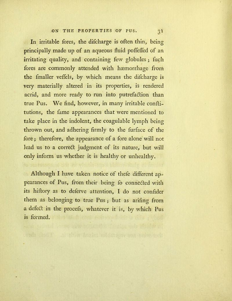 In irritable fores, the difcharge is often thin, being principally made up of an aqueous fluid pofTeffed of an irritating quality, and containing few globules ; fuch fores are commonly attended with haemorrhage from the fmaller veffels, by which means the difcharge is very materially altered in its properties, is rendered acrid, and more ready to run into putrefaction than true Pus. We find, however, in many irritable confti- tutions, the fame appearances that were mentioned to take place in the indolent, the coagulable lymph being thrown out, and adhering firmly to the furface of the fore; therefore, the appearance of a fore alone will not lead us to a correCt judgment of its nature, but will only inform us whether it is healthy or unhealthy. Although I have taken notice of thefe different ap- pearances of Pus, from their being fo connected with its hiftory as to deferve attention, I do not confider them as belonging to true Pus ; but as arifing from a defeCt in the procefs, whatever it is, by which Pus is formed.