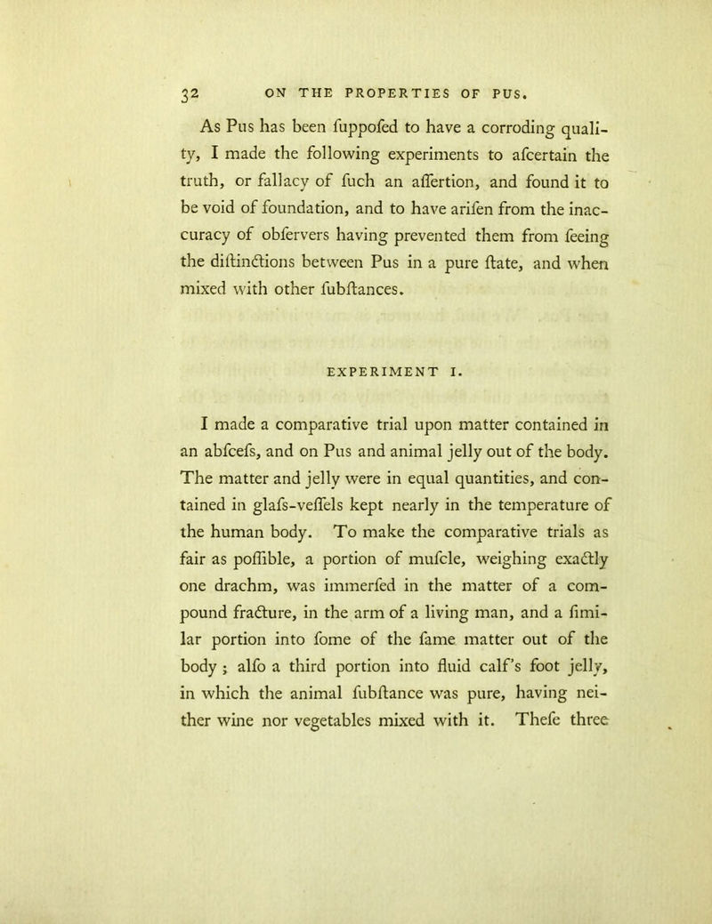 As Pus has been fuppofed to have a corroding quali- ty, I made the following experiments to afcertain the truth, or fallacy of fuch an affertion, and found it to be void of foundation, and to have arifen from the inac- curacy of obfervers having prevented them from feeing the diftin&ions between Pus in a pure flate, and when mixed with other fubftances. EXPERIMENT I. I made a comparative trial upon matter contained in an abfcefs, and on Pus and animal jelly out of the body. The matter and jelly were in equal quantities, and con- tained in glafs-velfels kept nearly in the temperature of the human body. To make the comparative trials as fair as poffible, a portion of mufcle, weighing exactly one drachm, was immerfed in the matter of a com- pound fradture, in the arm of a living man, and a fimi- lar portion into fome of the fame matter out of the body ; alfo a third portion into fluid calf’s foot jelly, in which the animal fubftance was pure, having nei- ther wine nor vegetables mixed with it. Thefe three