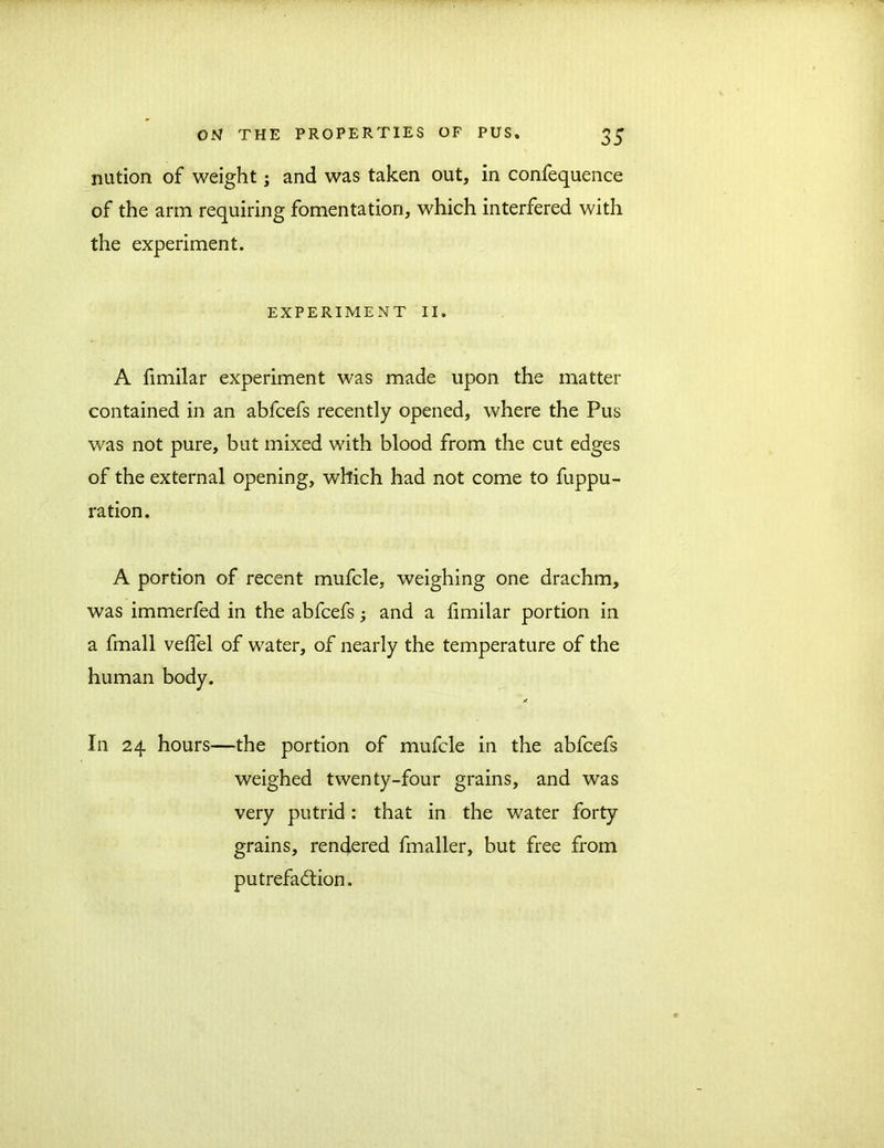 nution of weight; and was taken out, in confequence of the arm requiring fomentation, which interfered with the experiment. EXPERIMENT II. A fimilar experiment was made upon the matter contained in an abfcefs recently opened, where the Pus was not pure, but mixed with blood from the cut edges of the external opening, which had not come to fuppu- ration. A portion of recent mufcle, weighing one drachm, was immerfed in the abfcefs; and a fimilar portion in a fmall vefiel of water, of nearly the temperature of the human body. In 24 hours—the portion of mufcle in the abfcefs weighed twenty-four grains, and was very putrid: that in the water forty grains, rendered fmaller, but free from putrefaction.