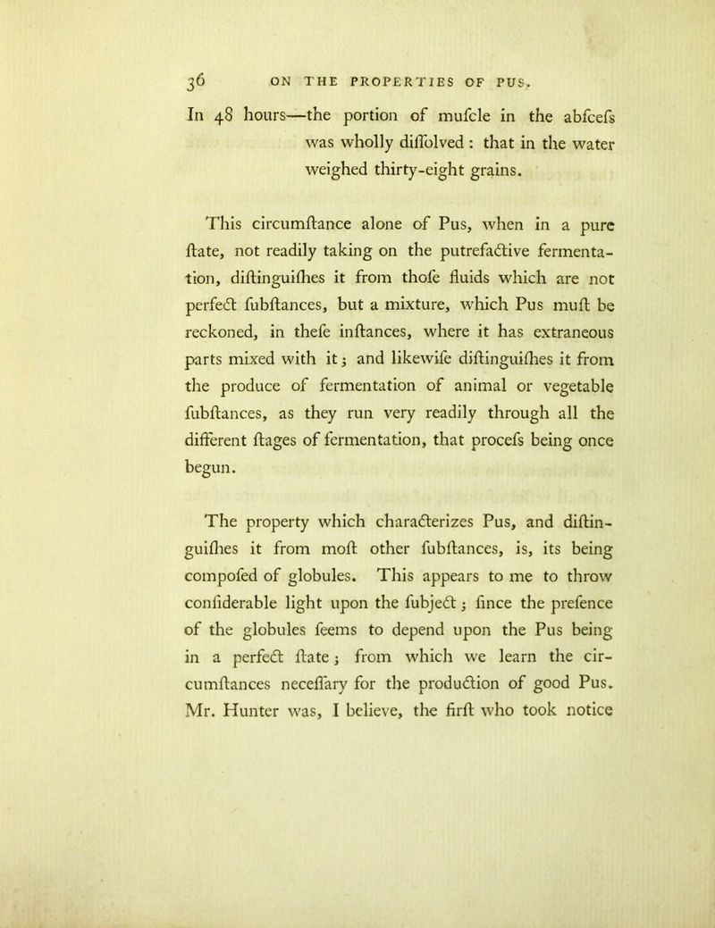 In 48 hours—the portion of mufcle in the abfcefs was wholly dilfolved : that in the water weighed thirty-eight grains. This circumflance alone of Pus, when in a pure Hate, not readily taking on the putrefactive fermenta- tion, diftinguifhes it from thofe fluids which are not perfect fubftances, but a mixture, which Pus mult be reckoned, in thefe inftances, where it has extraneous parts mixed with it 3 and likewife diflinguiflies it from the produce of fermentation of animal or vegetable fubftances, as they run very readily through all the different ftages of fermentation, that procefs being once begun. The property which characterizes Pus, and diftin- guifhes it from moft other fubftances, is, its being compofed of globules. This appears to me to throw conliderable light upon the fubjeCt 3 flnce the prefence of the globules feems to depend upon the Pus being in a perfeCt ftate 3 from which we learn the cir- cumftances neceflary for the production of good Pus. Mr. Hunter was, I believe, the firfl who took notice