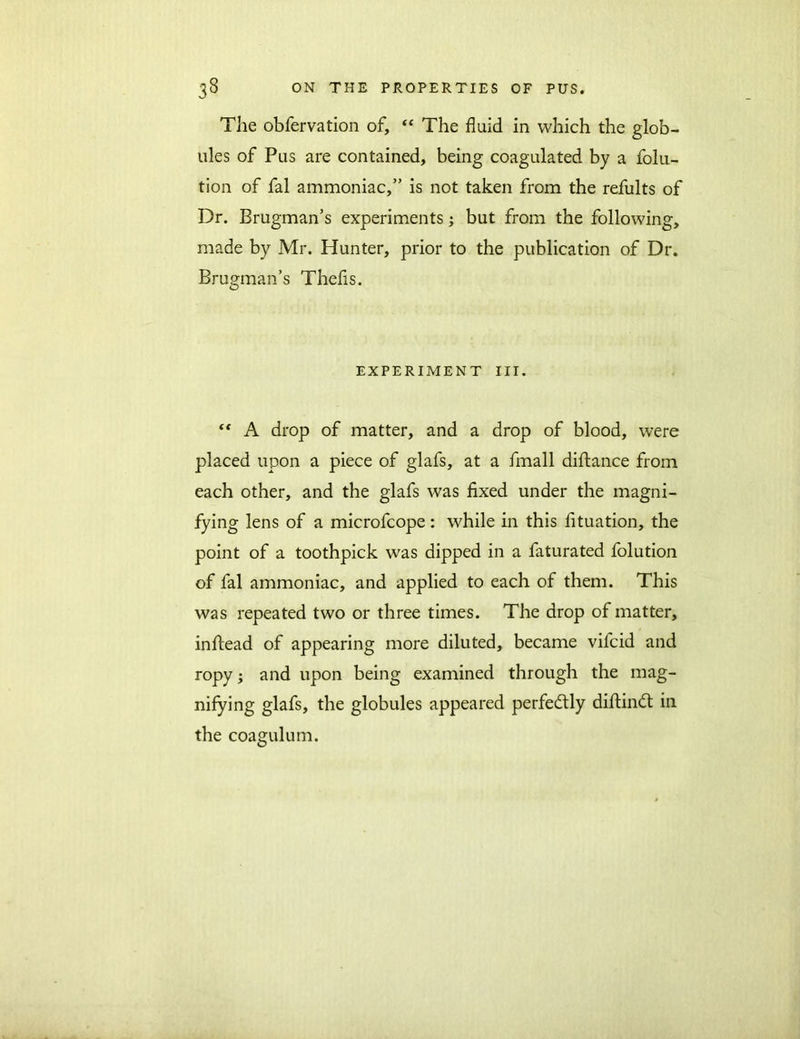 The obfervation of, “ The fluid in which the glob- ules of Pus are contained, being coagulated by a folu- tion of fal ammoniac,” is not taken from the refults of Dr. Brugman’s experiments; but from the following, made by Mr. Hunter, prior to the publication of Dr. Brugman’s Thefis. EXPERIMENT III. “ A drop of matter, and a drop of blood, were placed upon a piece of glafs, at a fmall diftance from each other, and the glafs was fixed under the magni- fying lens of a microfcope: while in this fituation, the point of a toothpick was dipped in a faturated folution of fal ammoniac, and applied to each of them. This was repeated two or three times. The drop of matter, inftead of appearing more diluted, became vifcid and ropy; and upon being examined through the mag- nifying glafs, the globules appeared perfectly diftindt in the coagulum.