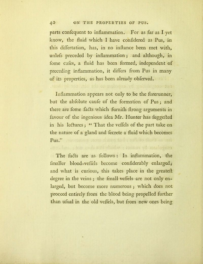 parts confequent to inflammation. For as far as I yet know, the fluid which I have confidered as Pus, in this differtation, has, in no inftance been met with, unlefs preceded by inflammation; and although, in fome cafes, a fluid has been formed, independent of preceding inflammation, it differs from Pus in many of its properties, as has been already obferved. Inflammation appears not only to be the forerunner, but the abfolute caufe of the formation of Pus; and there are fome fadts which furnifli ffrong arguments in favour of the ingenious idea Mr. Hunter has fuggeffed in his ledtures; “ That the veffels of the part take on the nature of a gland and fecrete a fluid which becomes Pus.” The fadts are as follows : In inflammation, the fmaller blood-veffels become confiderably enlarged,; and what is curious, this takes place in the greateif degree in the veins ; the fmall veffels are not only en- larged, but become more numerous ; which does not proceed entirely from the blood being propelled further than ufual in the old veffels, but from new ones being