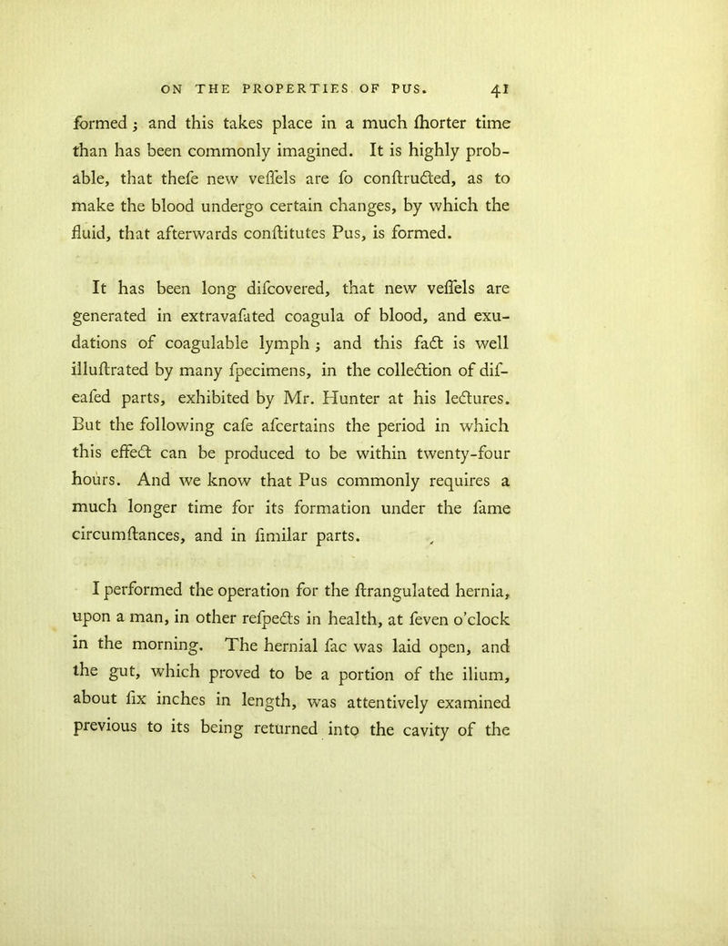 formed ; and this takes place in a much fhorter time than has been commonly imagined. It is highly prob- able, that thefe new veflels are fo conftru&ed, as to make the blood undergo certain changes, by which the fluid, that afterwards conftitutes Pus, is formed. It has been long difcovered, that new veflels are generated in extravafated coagula of blood, and exu- dations of coagulable lymph ; and this faCt is well illuftrated by many fpecimens, in the collection of dif- eafed parts, exhibited by Mr. Hunter at his leCtures. But the following cafe afcertains the period in which this effeCt can be produced to be within twenty-four hours. And we know that Pus commonly requires a much longer time for its formation under the fame circumftances, and in flmilar parts. I performed the operation for the ftrangulated hernia, upon a man, in other refoeCts in health, at feven o’clock in the morning. The hernial fac was laid open, and the gut, which proved to be a portion of the ilium, about fix inches in length, was attentively examined previous to its being returned into the cavity of the