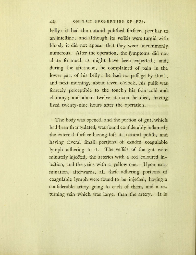 belly : it had the natural polifhed furface, peculiar to an inteftine; and although its veffels were turgid with blood, it did not appear that they were uncommonly numerous. After the operation, the fymptoms did not abate fo much as might have been expected; and, during the afternoon, he complained of pain in the lower part of his belly : he had no paffage by ftool ; and next morning, about feven o’clock, his pulfe was fcarcely perceptible to the touch; his fkin cold and clammy; and about twelve at noon he died, having lived twenty-nine hours after the operation. The body was opened, and the portion of gut, which had been ftrangulated, was found conliderably inflamed; the external furface having loft its natural polifh, and having feveral fmall portions of exuded coagulable lymph adhering to it. The veffels of the gut were minutely injected, the arteries with a red coloured in- je&ion, and the veins with a yellow one. Upon exa- mination, afterwards, all thefe adhering portions of coagulable lymph were found to be injected, having a considerable artery going to each of them, and a re- turning vein which was larger than die artery. It is