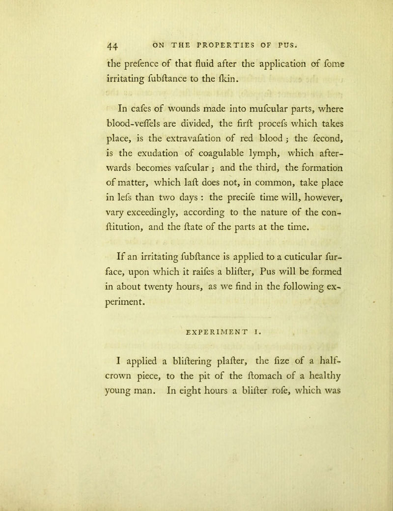 the prefence of that fluid after the application of fome irritating fubftance to the fkin. In cafes of wounds made into mufcular parts, where blood-veflels are divided, the firft procefs which takes place, is the extravafation of red blood ; the fecond, is the exudation of coagulable lymph, which after- wards becomes vafcular ; and the third, the formation of matter, which lafb does not, in common, take place in lefs than two days : the precife time will, however, vary exceedingly, according to the nature of the con- flitution, and the ftate of the parts at the time. If an irritating fubftance is applied to a cuticular fur- face, upon which it raifes a blifter, Pus will be formed in about twenty hours, as we find in the following ex- periment. EXPERIMENT I. I applied a bliftering plafter, the fize of a half- crown piece, to the pit of the ftomach of a healthy young man. In eight hours a blifter rofe, which was