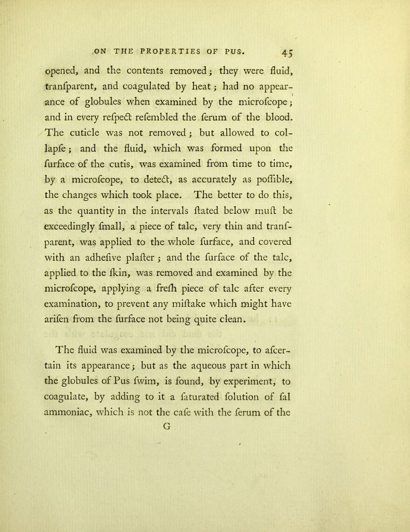 opened, and the contents removed; they were fluid, tranfparent, and coagulated by heat; had no appear- l ance of globules when examined by the microfcope; and in every refpedt refembled the ferum of the blood. The cuticle was not removed; but allowed to col- lapfe; and the fluid, which was formed upon the furface of the cutis, was examined from time to time, by a microfcope, to detedl, as accurately as poflible, the changes which took place. The better to do this, as the quantity in the intervals ftated below muft be exceedingly fmall, a piece of talc, very thin and tranf- parent, was applied to the whole furface, and covered with an adheflve plafter ; and the furface of the talc, applied to the fkin, was removed and examined by the microfcope, applying a frefh piece of talc after every examination, to prevent any miftake which might have arifen from the furface not being quite clean. The fluid was examined by the microfcope, to afcer- tain its appearance; but as the aqueous part in which the globules of Pus fwim, is found, by experiment, to coagulate, by adding to it a faturated folution of fal ammoniac, which is not the cafe with the ferum of the G