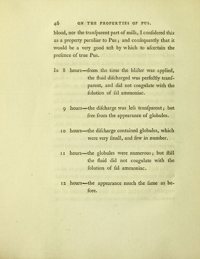 blood, nor the tranfparent part of milk, I confidered this as a property peculiar to Pus ; and confequently that it would be a very good teft by which to afcertain the prefence of true Pus. In 8 hours—from the time the blifter was applied, the fluid difcharged was perfectly tranf- parent, and did not coagulate with the folution of fal ammoniac. 9 hours—the difcharge was lefs tranfparent; but free from the appearance of globules. 10 hours—the difcharge contained globules, which were very fmall, and few in number. 11 hours—the globules were numerous; but ftill the fluid did not coagulate with the folution of fal ammoniac. hours—the appearance much the fame as be- fore. 12