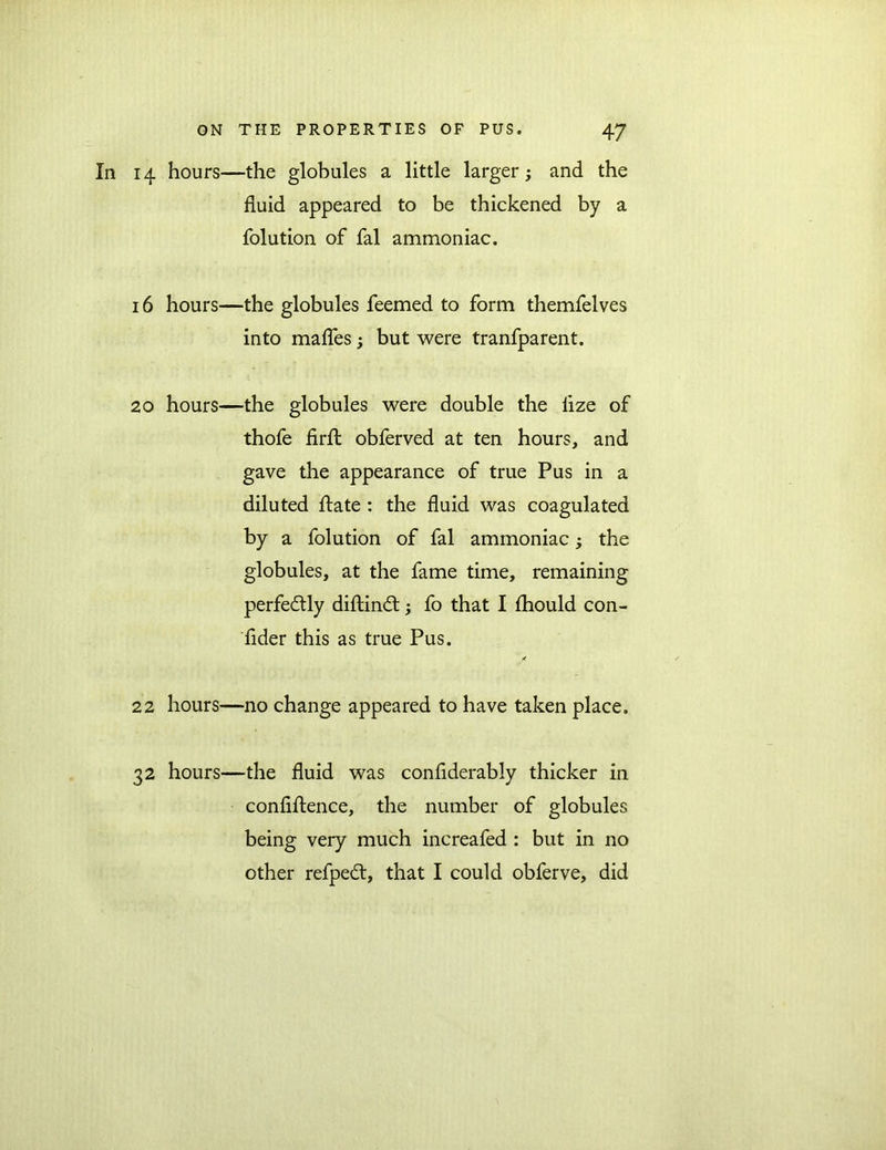 In 14 hours—the globules a little larger; and the fluid appeared to be thickened by a folution of fal ammoniac. 16 hours—the globules Teemed to form themfelves into maffes but were tranfparent. 20 hours—the globules were double the iize of thofe firib obferved at ten hours, and gave the appearance of true Pus in a diluted flate : the fluid was coagulated by a folution of fal ammoniac; the globules, at the fame time, remaining perfectly diftindt; fo that I fhould con- sider this as true Pus. 22 hours—no change appeared to have taken place. 32 hours—the fluid was confiderably thicker in confidence, the number of globules being very much increafed : but in no other refpedt, that I could obferve, did