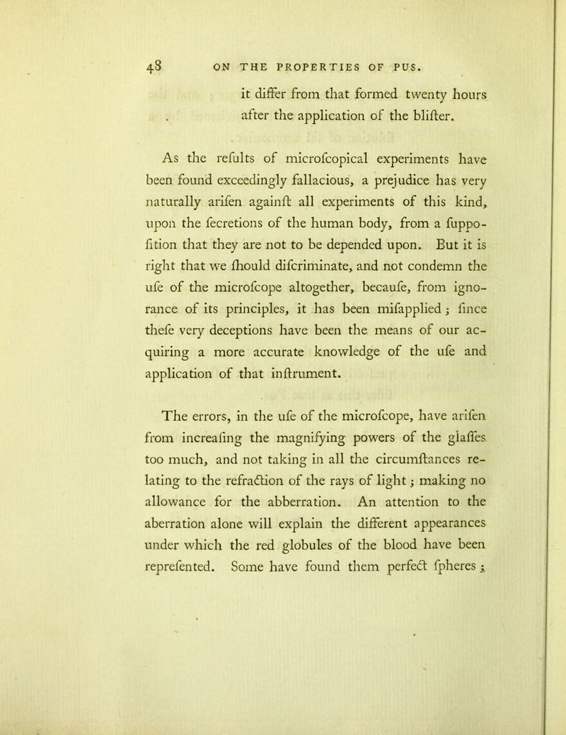 it differ from that formed twenty hours after the application of the blifter. As the refults of microfcopical experiments have been found exceedingly fallacious, a prejudice has very naturally arifen againft all experiments of this kind, upon the fecretions of the human body, from a fuppo- fition that they are not to be depended upon. But it is right that we fhould difcriminate, and not condemn the ufe of the microfcope altogether, becaufe, from igno- rance of its principles, it has been mifapplied ; fince thefe very deceptions have been the means of our ac- quiring a more accurate knowledge of the ufe and application of that inftrument. The errors, in the ufe of the microfcope, have arifen from increafing the magnifying powers of the giafles too much, and not taking in all the circumftances re- lating to the refraction of the rays of light; making no allowance for the abberration. An attention to the aberration alone will explain the different appearances under which the red globules of the blood have been reprefented. Some have found them perfedl fpheres y