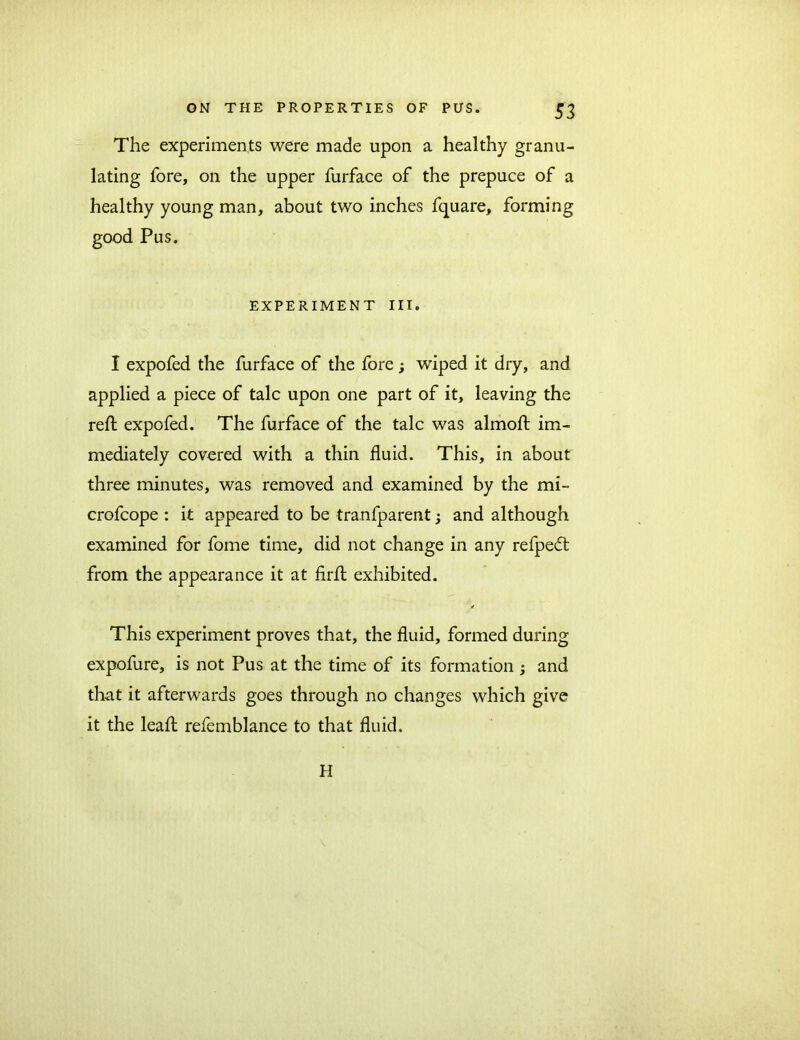 The experiments were made upon a healthy granu- lating fore, on the upper furface of the prepuce of a healthy young man, about two inches fquare, forming good Pus. EXPERIMENT III. I expofed the furface of the fore; wiped it dry, and applied a piece of talc upon one part of it, leaving the red; expofed. The furface of the talc was almofl: im- mediately covered with a thin fluid. This, in about three minutes, was removed and examined by the mi- crofcope : it appeared to be tranfparent; and although examined for fome time, did not change in any refpedt from the appearance it at firA exhibited. This experiment proves that, the fluid, formed during expofure, is not Pus at the time of its formation ; and that it afterwards goes through no changes which give it the lead; refemblance to that fluid. H