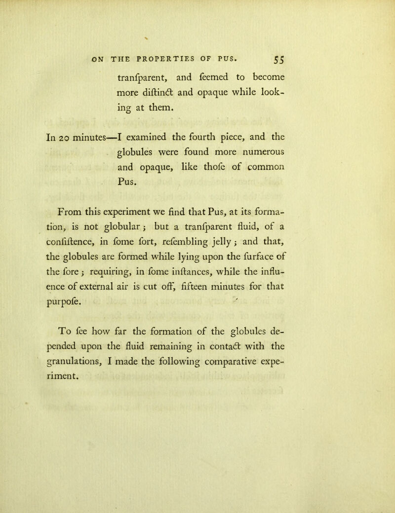 tranfparent, and feemed to become more diftind and opaque while look- ing at them. In 20 minutes—I examined the fourth piece, and the globules were found more numerous and opaque, like thofe of common Pus. From this experiment we find that Pus, at its forma- tion, is not globular; but a tranfparent fluid, of a confiftence, in fome fort, refembling jelly; and that, the globules are formed while lying upon the furface of the fore ; requiring, in fome inftances, while the influ- ence of external air is cut off, fifteen minutes for that purpofe. To fee how far the formation of the globules de- pended upon the fluid remaining in contad with the granulations, I made the following comparative expe- riment.