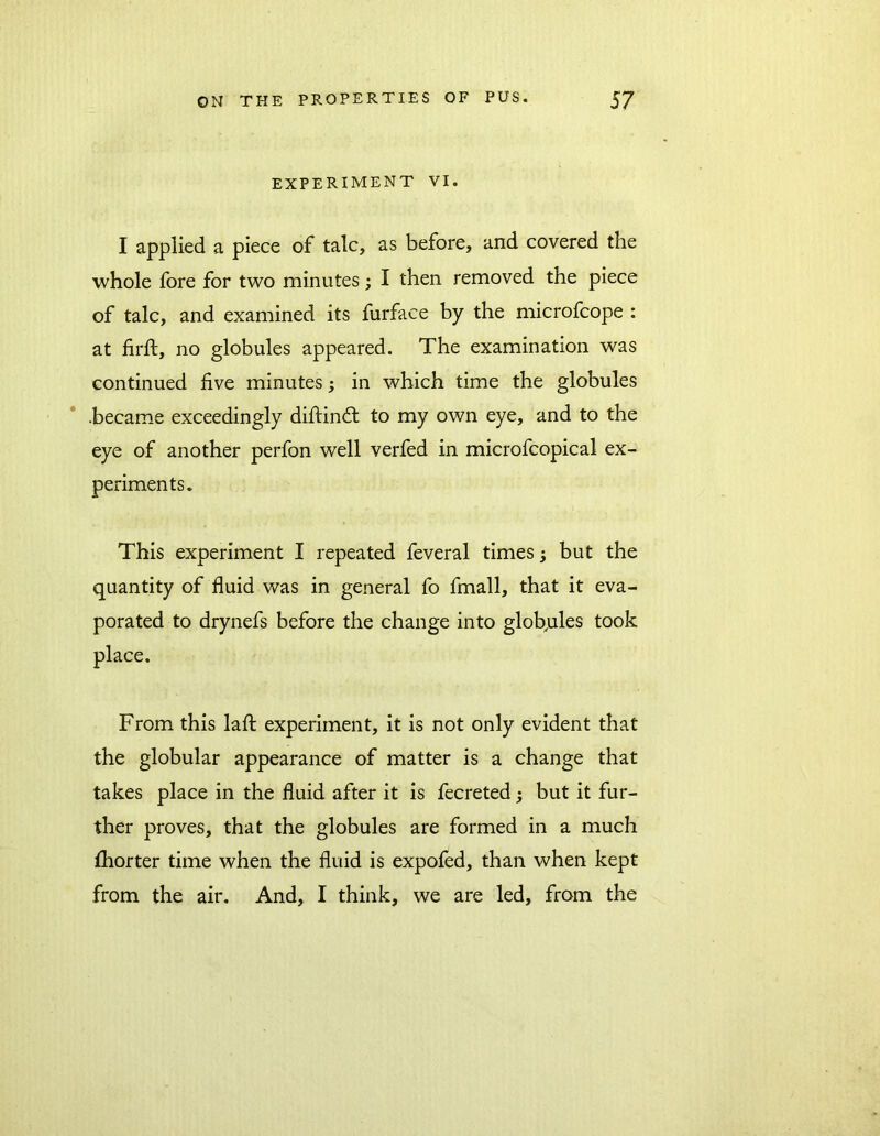 EXPERIMENT VI. I applied a piece of talc, as before, and covered the whole fore for two minutes; I then removed the piece of talc, and examined its furface by the microfcope : at firft, no globules appeared. The examination was continued five minutes; in which time the globules .became exceedingly diftindt to my own eye, and to the eye of another perfon well verfed in microfcopical ex- periments. This experiment I repeated feveral times; but the quantity of fluid was in general fo fmall, that it eva- porated to drynefs before the change into globules took place. From this lafl: experiment, it is not only evident that the globular appearance of matter is a change that takes place in the fluid after it is fecreted j but it fur- ther proves, that the globules are formed in a much fliorter time when the fluid is expofed, than when kept from the air. And, I think, we are led, from the