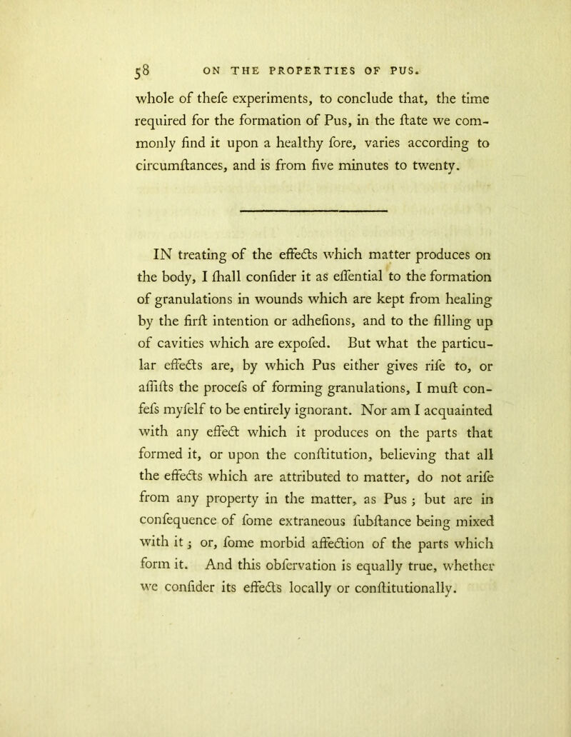 whole of thefe experiments, to conclude that, the time required for the formation of Pus, in the Slate we com- monly find it upon a healthy fore, varies according to circumstances, and is from five minutes to twenty. IN treating of the effedls which matter produces on the body, I Shall confider it as efiential to the formation of granulations in wounds which are kept from healing by the firSt intention or adhefions, and to the filling up of cavities which are expofed. But what the particu- lar effects are, by which Pus either gives rife to, or afliSts the procefs of forming granulations, I mult con- fefs myfelf to be entirely ignorant. Nor am I acquainted with any efiedt which it produces on the parts that formed it, or upon the constitution, believing that all the effedts which are attributed to matter, do not arife from any property in the matter, as Pus ; but are in confequence of fome extraneous fubftance being mixed with it j or, fome morbid afifedtion of the parts which form it. And this obfervation is equally true, whether we confider its effedts locally or constitutionally.