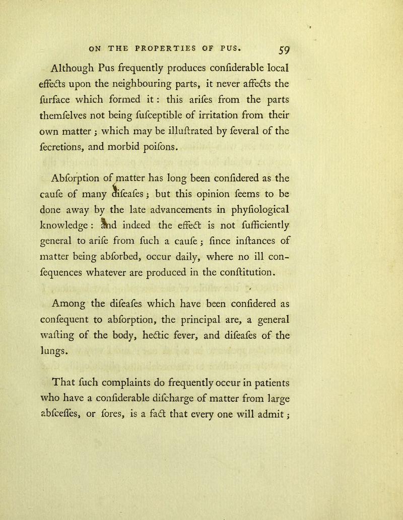 Although Pus frequently produces confiderable local effedts upon the neighbouring parts, it never affedls the furface which formed it: this arifes from the parts themfelves not being fufceptible of irritation from their own matter ; which may be illuftrated by feveral of the fecretions, and morbid poifons. Abforption of piatter has long been confidered as the caufe of many difeafes; but this opinion feems to be done away by the late advancements in phyliological knowledge : Ihd indeed the effedt is not fufficiently general to arife from fuch a caufe; fince inftances of matter being abforbed, occur daily, where no ill con- fequences whatever are produced in the conftitution. * Among the difeafes which have been confidered as confequent to abforption, the principal are, a general wafting of the body, hedtic fever, and difeafes of the lungs. That fuch complaints do frequently occur in patients who have a confiderable difcharge of matter from large abfcefies, or fores, is a fadt that every one will admit;