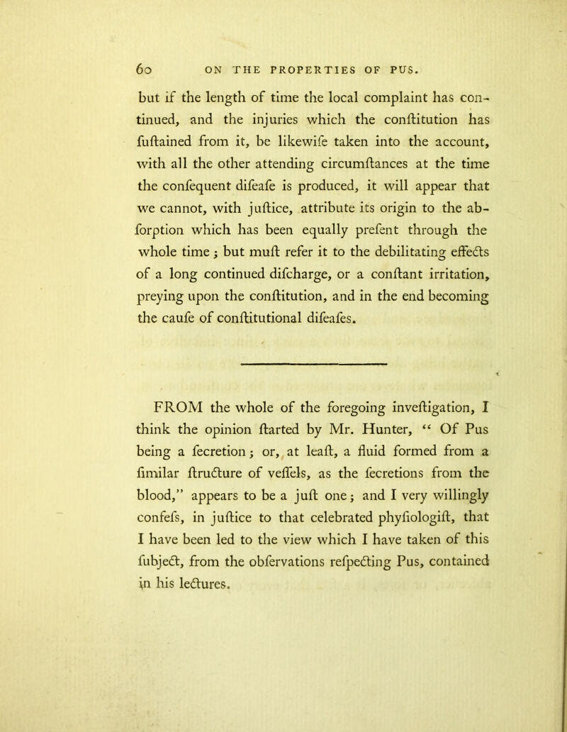 but if the length of time the local complaint has con- tinued, and the injuries which the constitution has fuftained from it, be likewife taken into the account, with all the other attending circumflances at the time the confequent difeafe is produced, it will appear that we cannot, with juftice, attribute its origin to the ab- forption which has been equally prefent through the whole time; but muff refer it to the debilitating effects of a long continued difcharge, or a conftant irritation, preying upon the conftitution, and in the end becoming the caufe of conftitutional difeafes. FROM the whole of the foregoing investigation, I think the opinion Started by Mr. Hunter, “ Of Pus being a fecretion; or, at leaft, a fluid formed from a fimilar Strudture of veflels, as the fecretions from the blood,” appears to be a juft one; and I very willingly confefs, in juftice to that celebrated phyflologift, that I have been led to the view which I have taken of this fubjedt, from the obfervations refpedting Pus, contained in his ledtures.