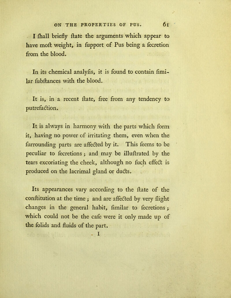 I lhall briefly date the arguments which appear to have moft weight, in fupport of Pus being a fecretion from the blood. In its chemical analyfis, it is found to contain flmi- lar fubftances with the blood. It is, in a recent Hate, free from any tendency to putrefadion. It is always in harmony with the parts which form it, having no power of irritating them, even when the furrounding parts are affeded by it. This feems to be peculiar to fecretions ; and may be illudrated by the tears excoriating the cheek, although no fuch effed is produced on the lacrimal gland or duds. Its appearances vary according to the date of the conditution at the time ; and are affeded by very flight changes in the general habit, fimilar to fecretions > which could not be the cafe were it only made up of the folids and fluids of the part. - I