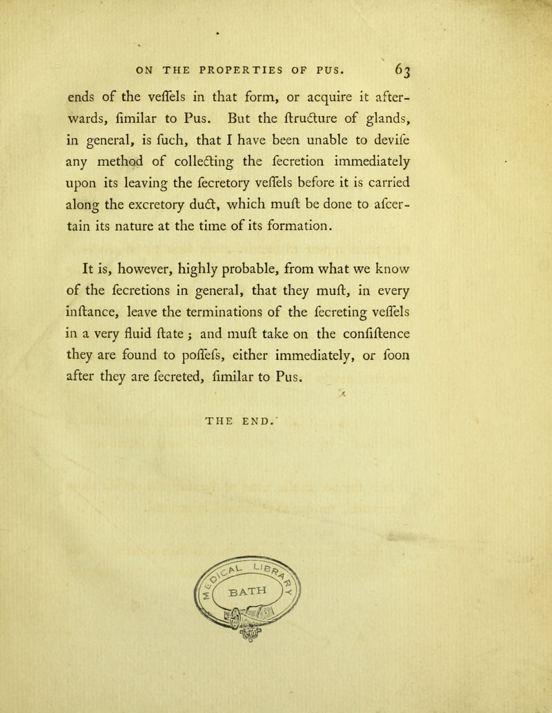 ends of the veflels in that form, or acquire it after- wards, fimilar to Pus. But the ftrutfture of glands, in general, is fuch, that I have been unable to devife any method of collecting the fecretion immediately upon its leaving the fecretory veflels before it is carried along the excretory duCt, which muft be done to afcer - tain its nature at the time of its formation. It is, however, highly probable, from what we know of the fecretions in general, that they muft, in every inftance, leave the terminations of the fecreting veflels in a very fluid ftate ; and muft take on the conflftence they are found to poflefs, either immediately, or foon after they are fecreted, fimilar to Pus. < THE END.'