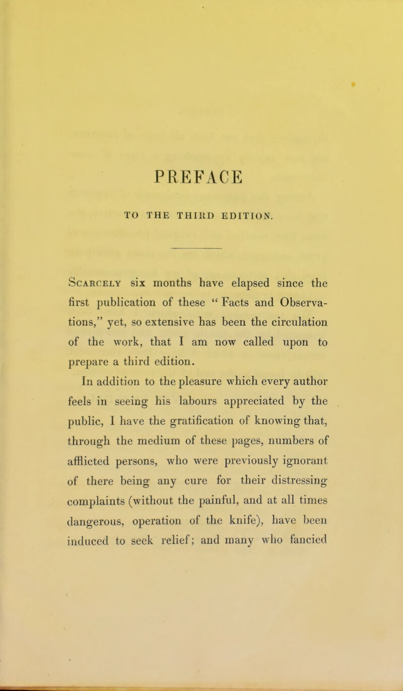 PREFACE TO THE THIRD EDITION. Scarcely six months have elapsed since the first publication of these  Facts and Observa- tions, yet, so extensive has been the circulation of the work, that I am now called upon to prepare a third edition. In addition to the pleasure which every author feels in seeing his labours appreciated by the public, I have the gratification of knowing that, through the medium of these pages, numbers of afflicted persons, who were previously ignorant, of there being any cure for their distressing complaints (without the painful, and at all times dangerous, operation of the knife), have been induced to seek relief; and many who fancied