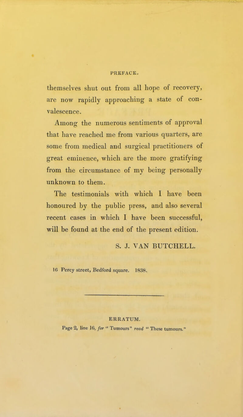 themselves shut out from all hope of recovery, are now rapidly approaching a state of con- valescence. Among the numerous sentiments of approval that have reached me from various quarters, are some from medical and surgical practitioners of great eminence, which are the more gratifying from the circumstance of my being personally unknown to them. The testimonials with which I have been honoured by the public press, and also several recent cases in which I have been successful, will be found at the end of the present edition. S. J. VAN BUTCHELL. 16 Percy street, Bedford square. 1838. ERRATUM. Page 2, line 16, for  Tumours read  These tumours.