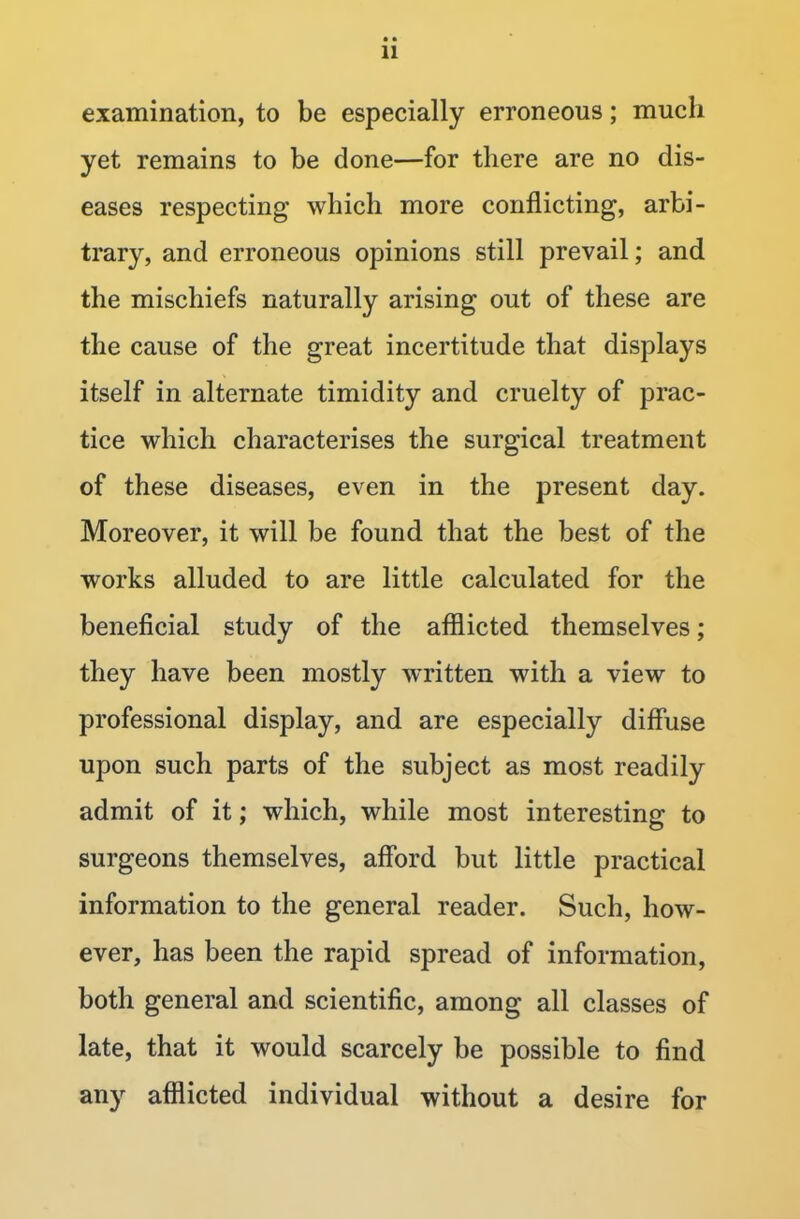 examination, to be especially erroneous; much yet remains to be done—for there are no dis- eases respecting which more conflicting, arbi- trary, and erroneous opinions still prevail; and the mischiefs naturally arising out of these are the cause of the great incertitude that displays itself in alternate timidity and cruelty of prac- tice which characterises the surgical treatment of these diseases, even in the present day. Moreover, it will be found that the best of the works alluded to are little calculated for the beneficial study of the afflicted themselves; they have been mostly written with a view to professional display, and are especially diffuse upon such parts of the subject as most readily admit of it; which, while most interesting to surgeons themselves, afford but little practical information to the general reader. Such, how- ever, has been the rapid spread of information, both general and scientific, among all classes of late, that it would scarcely be possible to find any afflicted individual without a desire for