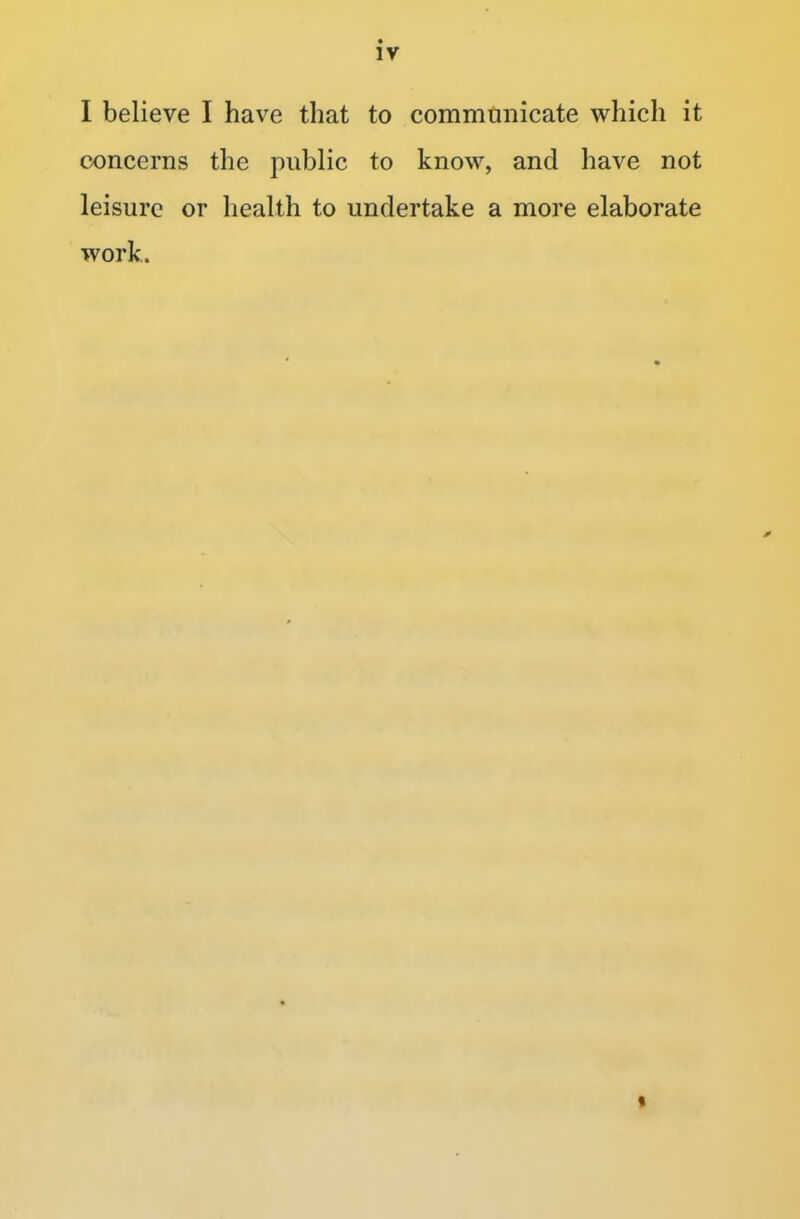 I believe I have that to communicate which it concerns the public to know, and have not leisure or health to undertake a more elaborate work.