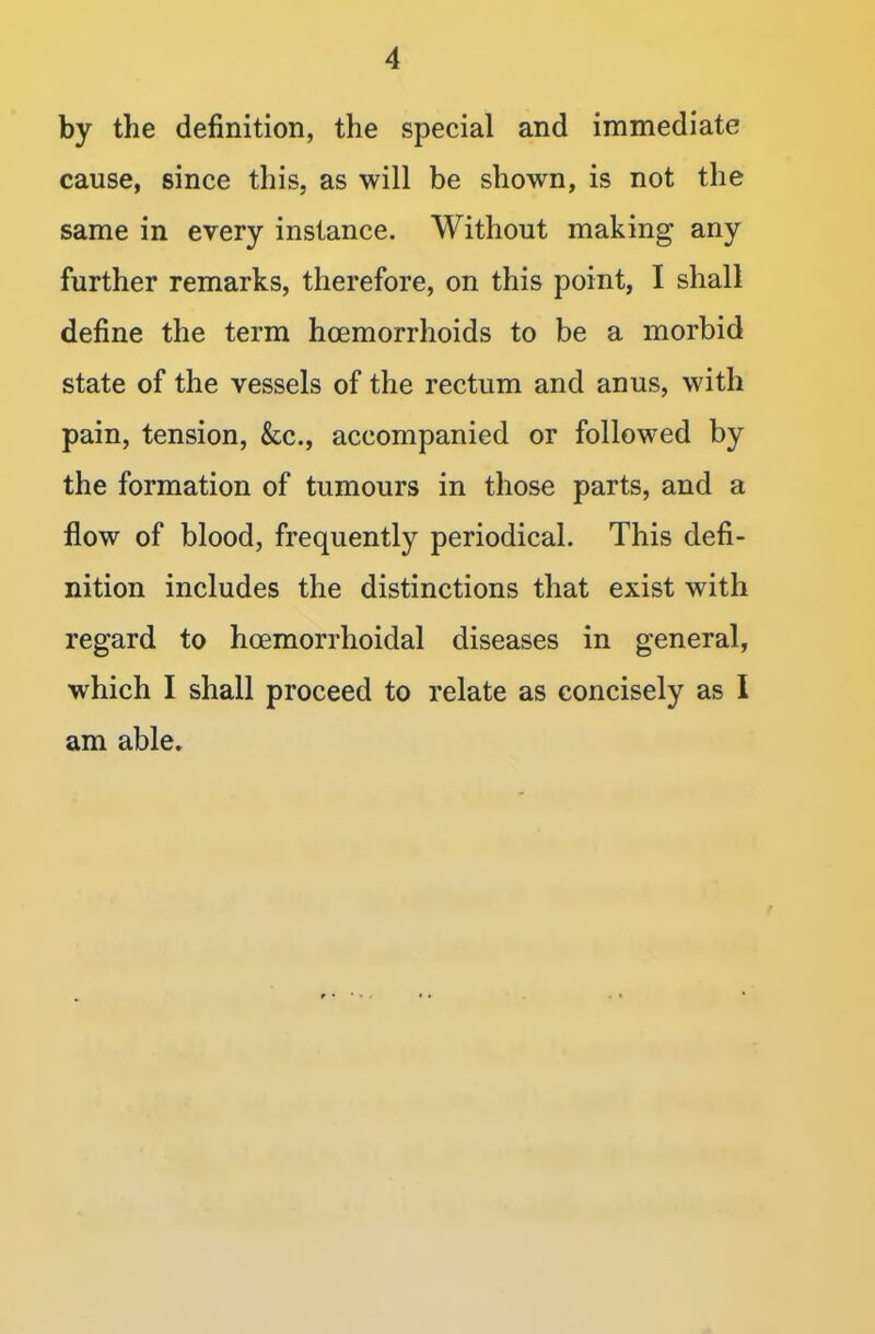 by the definition, the special and immediate cause, since this, as will be shown, is not the same in every instance. Without making any further remarks, therefore, on this point, I shall define the term haemorrhoids to be a morbid state of the vessels of the rectum and anus, with pain, tension, &c, accompanied or followed by the formation of tumours in those parts, and a flow of blood, frequently periodical. This defi- nition includes the distinctions that exist with regard to hcemorrhoidal diseases in general, which I shall proceed to relate as concisely as I am able.