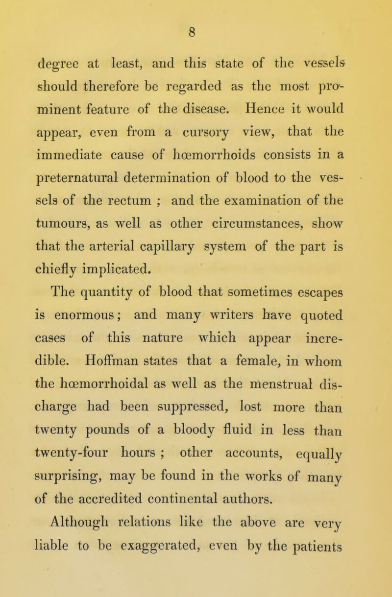 degree at least, and this state of the vessels should therefore be regarded as the most pro- minent feature of the disease. Hence it would appear, even from a cursory view, that the immediate cause of hoemorrhoids consists in a preternatural determination of blood to the ves- sels of the rectum ; and the examination of the tumours, as well as other circumstances, show that the arterial capillary system of the part is chiefly implicated. The quantity of blood that sometimes escapes is enormous; and many writers have quoted cases of this nature which appear incre- dible. Hoffman states that a female, in whom the hcemorrhoidal as well as the menstrual dis- charge had been suppressed, lost more than twenty pounds of a bloody fluid in less than twenty-four hours ; other accounts, equally surprising, may be found in the works of many of the accredited continental authors. Although relations like the above are very liable to be exaggerated, even by the patients