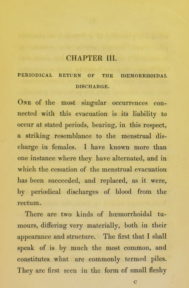 CHAPTER III. PERIODICAL RETURN OF THE HEMORRHOIDAL DISCHARGE. One of the most singular occurrences con- nected with this evacuation is its liability to occur at stated periods, bearing, in this respect, a striking resemblance to the menstrual dis- charge in females. I have known more than one instance where they have alternated, and in which the cessation of the menstrual evacuation has been succeeded, and replaced, as it were, by periodical discharges of blood from the rectum. There are two kinds of hcemorrhoidal tu- mours, differing very materially, both in their appearance and structure. The first that I shall speak of is by much the most common, and constitutes what are commonly termed piles. They are first seen in the form of small fleshy c