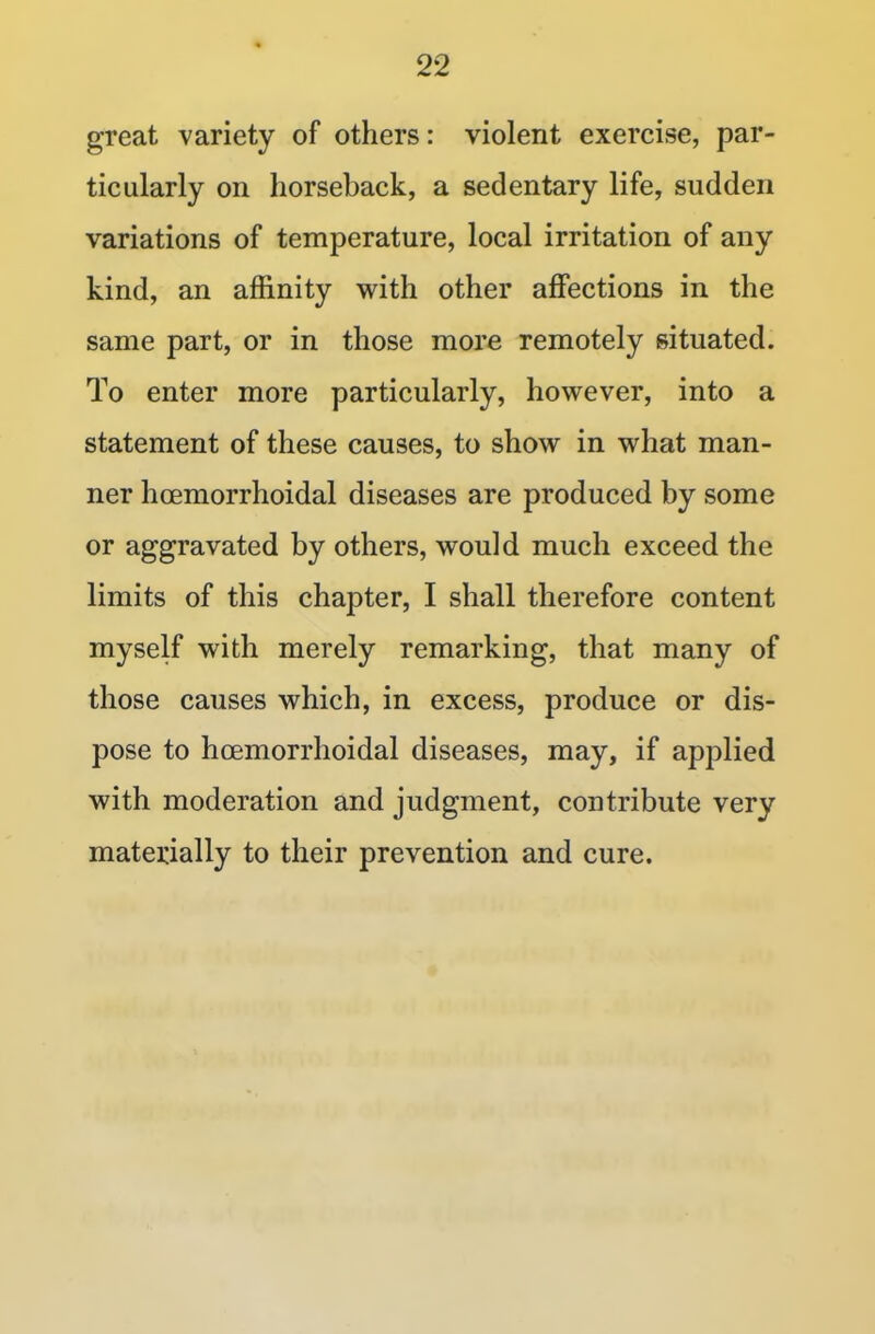 great variety of others: violent exercise, par- ticularly on horseback, a sedentary life, sudden variations of temperature, local irritation of any kind, an affinity with other affections in the same part, or in those more remotely situated. To enter more particularly, however, into a statement of these causes, to show in what man- ner hcemorrhoidal diseases are produced by some or aggravated by others, would much exceed the limits of this chapter, I shall therefore content myself with merely remarking, that many of those causes which, in excess, produce or dis- pose to hcemorrhoidal diseases, may, if applied with moderation and judgment, contribute very materially to their prevention and cure.