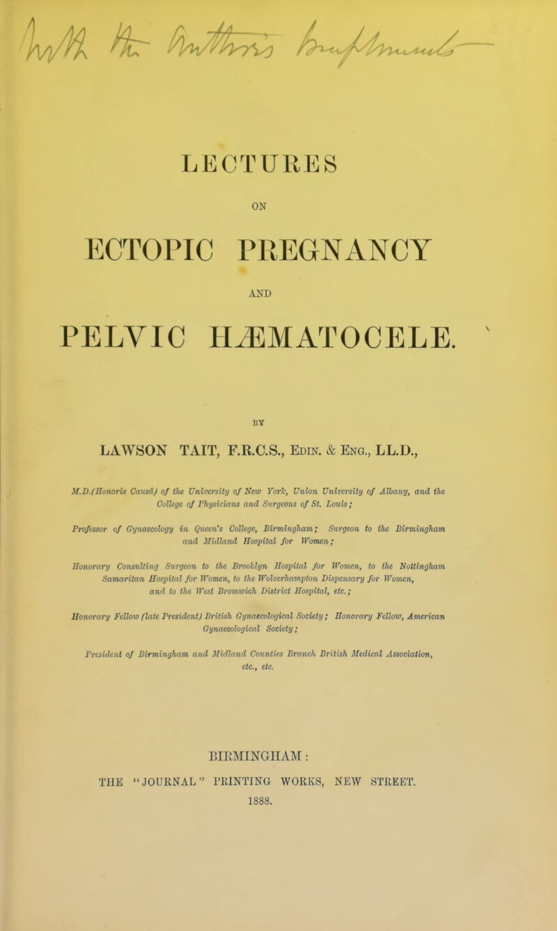 LECTURES ON ECTOPIC PREGNANCY AND PELVIC HJEMATOCELE. BY LAWSON TAIT, F.R.C.S., Edin. & Eng., LL.D., M.D.fHonoris Causa) of the University of New Yorl; Union University of Alba^iy, and the College of Physicians and Surgeons of St. Louis; Professor of Gynaecology in Queen's College, Birmingham; Surgeon to the Birmingham and Midland Hospital for Wom£n; Honorary Coimdting Surgeon to the Broolclyn Hospital for Women, to the Nottingham Samaritan Hospital for Women, to the Wolverhamj^ton Dispensary for Women, and to the West Bromwich District Hospital, etc.; Honorary Fellow (late President J British Gynaecological Society; Honorary Fellow, American Gynaecological Society; President of Birmingham and Midland Counties Branch British Medical Association, etc., etc. BIRMINGHAM: THE JOURNAL PRINTING WORKS, NEW STREET. 1888.