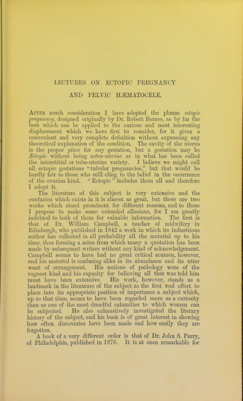 LECTURES ON ECTOriC TREGNANCY AND PELVIC HiEMATOCELE. After much consideration I have adopted the phrase ectopic frecjnancy, designed originally by Dr. Robert Barnes, as by far the best which can be applied to the curious and most interesting displacement which we have first to consider, for it gives a convenient and very complete definition without expressing any theoretical explanation of the condition. The cavity of the uterus is the proper i^lacc, for any gestation, but a gestation may be Ectopic without being extra-utcrinc as in what has been called the interstitial or tubo-uterine variety. I believe we might call all ectopic gestations tubular pregnancies, but that would be hardly fair to those who still cling to the belief in the occurrence of the ovarian kind.  Ectopic  includes them all and therefore I adopt it. The literature of this subject is very extensive and the confusion which exists in it is almost as great, but there are two works which stand prominent for different reasons, and to these I propose to make some extended allusions, for I am greatly indebted to both of them for valuable information. The first is tliat of Dr. William Campbell, a teacher of midwifery in Edinburgli, who published in 1842 a work in which its industrious author lias collected in all probability all the material up to his time, thus forming a mine from which many a quotation has been made by subsequent writers without any kind of acknowledgement. Campbell seems to have had no great critical acumen, however, and his material is confusing alike in its abundance and its utter want of arrangement. His notions of pathology were of the vaguest kind and his capacity for believing all that was told him must have been extensive. His work, however, stands as a landmark in the literature of the subject as the first real effort to place into its appropriate position of importance a subject which, up to that time, seems to have been regarded more as a curiosity than as one of the most dreadful calamities to which women can be subjected. He also exhaustively investigated the literary history of the subject, and his book is of great interest in showing how often discoveries have been made and how easily they arc forgotten. A book of a very different order is that of Dr. John S. Parry, of Philadelphia, published in 1876. It is at once remarkable for