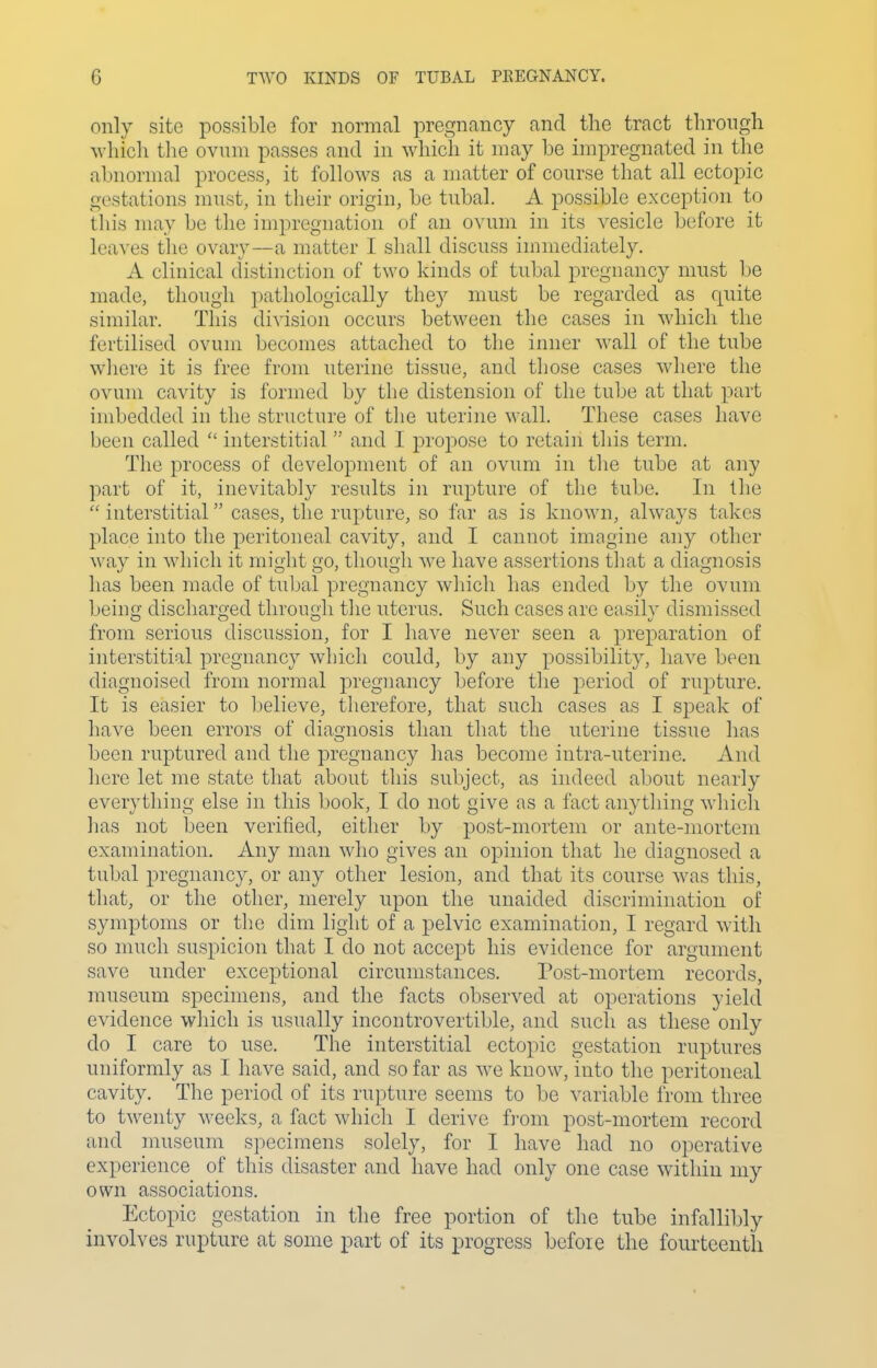 only site possible for normal pregnancy and the tract through M'hich tlie ovum passes and in which it may be impregnated in the abnormal process, it follows as a matter of course that all ectopic gestations must, in their origin, be tubal. A possible exception to this may be the impregnation of an ovum in its vesicle before it lca\-es tlie ovary—a matter I shall discuss immediately. A clinical distinction of two kinds of tubal pregnancy must be made, though pathologically they must be regarded as quite similar. This division occurs between the cases in which the fertilised ovum becomes attached to the inner wall of the tube wliere it is free from uterine tissue, and those cases where the ovum cavity is formed by the distension of the tube at that part hnbedded in the structure of the uterine wall. These cases have been called  interstitial and I propose to retain tliis term. The process of development of an ovum in the tube at any part of it, inevitably results in rupture of the tube. In the  interstitial cases, the rupture, so far as is known, always takes place into the peritoneal cavity, and I cannot imagine any other way in which it might go, though we have assertions that a diagnosis has been made of tubal pregnancy which has ended by the ovum being discharged through tlie uterus. Such cases are easily dismissed from serious discussion, for I have never seen a preparation of interstitial pregnancy which could, by any possibility, have been diagnoised from normal pregnancy before the period of rupture. It is easier to believe, therefore, that such cases as I speak of have been errors of diagnosis than that the uterine tissue has been ruptured and the pregnancy has become intra-uterine. And here let me state that about this subject, as indeed about nearly everything else in this book, I do not give as a fact anything which has not been verified, either by post-mortem or ante-mortem examination. Any man who gives an opinion that he diagnosed a tubal pregnancy, or any other lesion, and that its course was this, that, or the other, merely upon the unaided discrimination of symptoms or the dim light of a pelvic examination, I regard with so much suspicion that I do not accept his evidence for argument save under exceptional circumstances. Post-mortem records, nniseum specinieus, and the facts observed at operations yield evidence which is usually incontrovertible, and such as these only do I care to use. The interstitial ectopic gestation ruptures uniformly as I have said, and so far as we know, into the peritoneal cavity. The period of its rupture seems to 1)0 variable from three to twenty weeks, a fact which I derive irom post-mortem record and museum specimens solely, for I have had no operative experience of this disaster and have had only one case within my own associations. Ectopic gestation in the free portion of the tube infallibly involves rupture at some part of its progress before the fourteenth