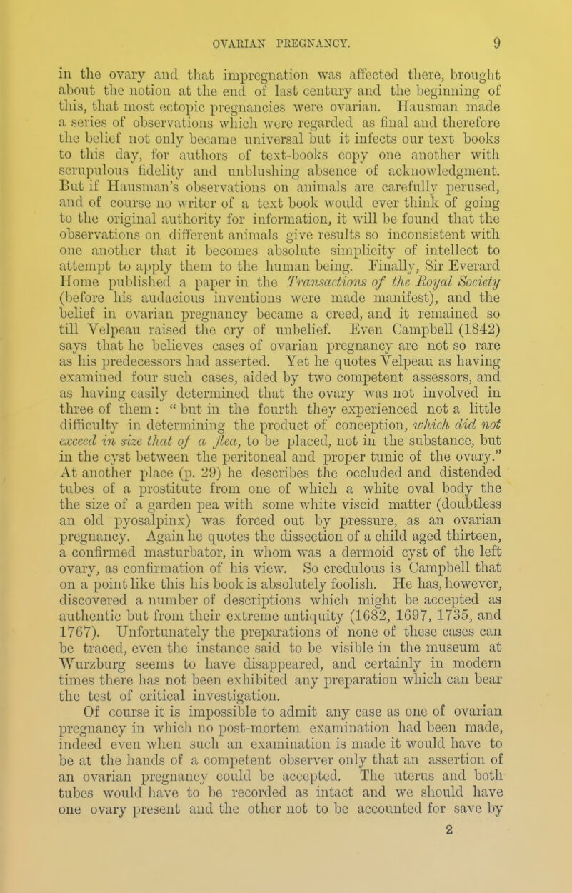 in the ovary and that impregnation was affected there, brouglit about the notion at the end of last century and tlie beginning of this, that most ectopic pregnancies were ovarian. Hausman made a series of observations which were regarded as final and therefore the belief not only became imiversal but it infects our text books to this day, for authors of text-books copy one another with scrupulous fidelity and unblushing absence of acknowledgment. But if Hausman's observations on animals are carefully perused, and of course no writer of a text book would ever think of going to the original authority for information, it will be found that the observations on different animals give results so inconsistent with one another that it becomes absolute simplicity of intellect to attempt to apply them to the human being. Finally, Sir Everard Home published a paper in the Transactions of the Boyal Society (l)efore his audacious inventions M'^ere made manifest), and the belief in ovarian pregnancy became a creed, and it remained so till Velpeau raised the cry of unbelief. Even Campbell (1842) says that he believes cases of ovarian pregnancy are not so rare as his predecessors had asserted. Yet he quotes Velpeau as having examined four such cases, aided by two competent assessors, and as having easily determined that the ovary was not involved in three of them:  but in the fourth they experienced not a little difficulty in determining the product of conception, ivhich did not exceed in size that of a flea, to be placed, not in the substance, but in the cyst between the peritoneal and projDcr tunic of the ovary. At another place (p. 29) he describes the occluded and distended tubes of a prostitute from one of which a white oval body the the size of a garden pea with some white viscid matter (doubtless an old pyosalpinx) was forced out by pressure, as an ovarian pregnancy. Again he quotes the dissection of a child aged thirteen, a confirmed masturbator, in whom was a dermoid cyst of the left ovary, as confirmation of his view. So credulous is Campbell that on a point like this his book is absolutely foolish. He has, however, discovered a number of descriptions which might be accepted as authentic but from their extreme antiquity (1G82, 1G97, 1735, and 17C7). Unfortunately the preparations of none of these cases can be traced, even the instance said to be visible in the museum at Wurzburg seems to have disappeared, and certainly in modern times there has not been exhibited any preparation which can bear the test of critical investigation. Of course it is impossible to admit any case as one of ovarian pregnancy in whicli no post-mortem examination had been made, indeed even when such an examination is made it would have to be at the hands of a competent observer only that an assertion of an ovarian pregnancy could be accepted. The uterus and both tubes would have to be recorded as intact and we should have one ovary present and the other not to be accounted for save by 2