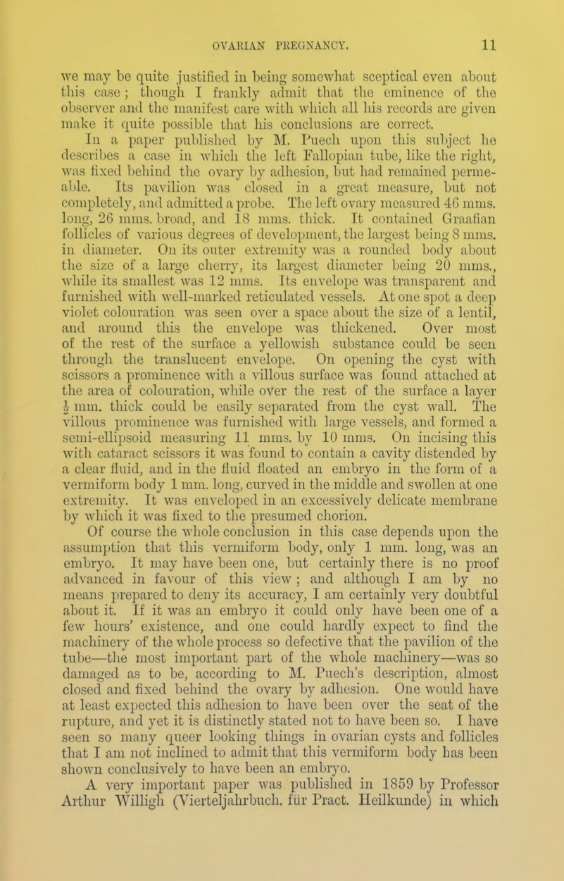 we may be quite justified in being somewhat sceptical even about this case; though I frankly admit that the eminence of the observer and the manifest care with which all his records are given make it quite possible that his conclusions are correct. In a paper published by M. ruech upon this subject lie describes a case in which the left Fallopian tube, like the right, was fixed behind the ovary by adhesion, but had remained perme- able. Its pavilion was closed in a great measure, but not completely, and admitted a probe. The left ovary measured 4G mras. long, 26 nnns. broad, and 18 mms. thick. It contained Graafian follicles of various degrees of development, the largest being 8 mms. in diameter. On its outer extremity was a rounded body about the size of a large cherry, its largest diameter being 20 mms., while its smallest was 12 nnns. Its envelope was transparent and furnished with well-marked reticulated vessels. Atone spot a deep violet colouration was seen over a space about the size of a lentil, and around this the envelope was thickened. Over most of the rest of the surface a yellowish substance could be seen through the translucent envelope. On opening the cyst with scissors a prominence with a villous surface was found attached at the area of colouration, while oVer the rest of the surface a layer i mm. thick could be easily separated from the cyst wall. The villous prominence was furnished with large vessels, and formed a semi-ellipsoid measuring 11 mms. by 10 mms. On incising this with cataract scissors it was found to contain a cavity distended by a clear fluid, and in the fluid floated an embryo in the form of a vermiform body 1 mm. long, curved in the middle and swollen at one extremity. It was enveloped in an excessively delicate membrane by which it was fixed to the presumed chorion. Of course the whole conclusion in this case depends upon the assumption that this vermiform body, only 1 mm. long, was an embryo. It may have been one, but certainly there is no proof advanced in favour of this view; and although I am by no means prepared to deny its accuracy, I am certainly very doubtful about it. If it was an embryo it could only have been one of a few hours' existence, and one could hardly expect to find the machinery of the whole process so defective that the pavilion of the tube—the most important part of the whole machinery—was so damaged as to be, according to M. Puecli's description, almost closed and fixed behind the ovary by adhesion. One would have at least expected this adhesion to have been over the seat of the rnj)ture, and yet it is distinctly stated not to have been so. I have seen so many queer looking things in ovarian cysts and follicles that I am not inclined to admit that this vermiform body has been shown conclusively to have been an embryo. A very important paper was published in 1859 by Professor Arthur Willigh (Vierteljahrbuch. fiir Tract. Heilkunde) in which