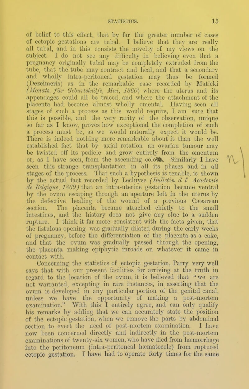 of belief to this effect, that by far the greater number of cases of ectopic gestations are tubal. I belieS'e that tliev are really all tubal, and iu this consists the novelty of my views on the subject. I do not see any difliculty in believing even that a pregnancy originally tubal may be completely extruded from the tube, that the tube may contract and heal, and that a secondary and wholly intra-peritoueal gestation may thus be formed (Dezeimeris) as in the remarkable case recorded by Maticki (Monats. filr Gchurishillfe, Mai, ISOO) where the uterus and its appendages could all be traced, and where the attachment of the placenta had become almost wholly omental. Having seen all stages of such a process as this would require, I am sure that this is possible, and the very rarity of the observation, unique so far as I Icnow, proves how exceptional the completion of such a process must be, as we would naturally expect it would be. There is indeed nothing more remarkable about it than the well established fact that by axial rotation an ovarian tumour may be twisted off its pedicle and grow entirely from the omentum or, as I have seen, from the ascending colo?<k Sinularly I have seen this strange transplantation in all its phases and in all stages of the process. That such a hypothesis is tenable, is shown by the actual fact recorded by Lecluyse (Bulletin d V Academic dc Bekjique, 18G9) that an intra-uterine gestation became ventral by the ovum escaping through an aperture left in the uterus l)y the defective healing of the wound of a previous Cicsarean section. The placenta became attached chiefly to the small intestines, and the history does not give any clue to a sudden rupture. I think it far more consistent with the facts given, that the fistulous opening was gradually dilated during the early weeks of pregnancy, before the differentiation of the placenta as a cake, and that the ovum was gradually passed through the opening, the placenta making epiphytic inroads on whatever it came in contact with. Concerning the statistics of ectopic gestation. Parry very well says that with our present facilities for arriving at the truth in reijard to tlie location of the ovum, it is believed that  we arc not warranted, excepting in rare instances, in asserting that the ovum is developed in any particular portion of the genital canal, unless we have the opportunity of making a post-mortem examination. With this I entirely agree, and can only qualify his remarks by adding that we can accurately state the position of the ectopic gestation, when we remove the parts l)y abdominal section to evert the need of post-mortem examination. I have now been concerned directly and indirectly in the post-mortem examinations of twenty-six women, who have died from haemorrhage into the peritoneum (intra-peritoneal luematocele) from ruptured ectopic gestation. I have had to operate forty times for the same