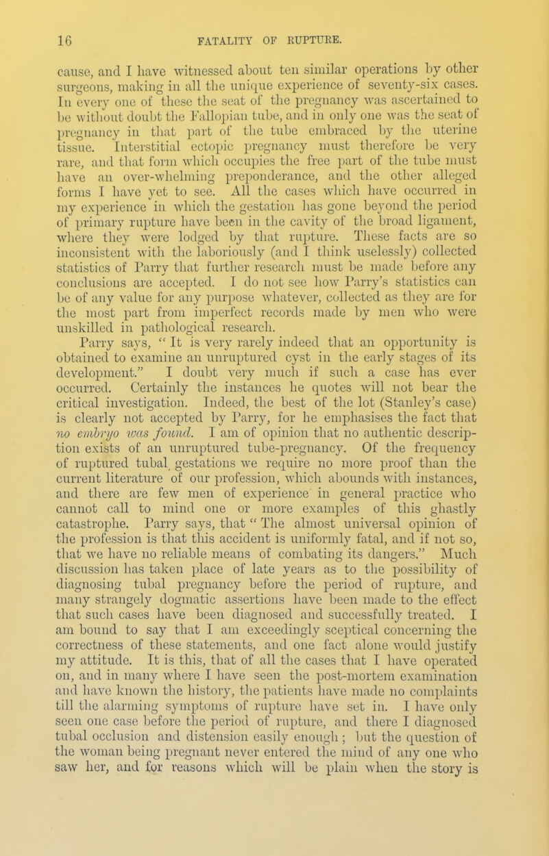 cause, and I have witnessed about ten similar operations by other surgeons, making in all the unique experience of seventy-six cases. In every one of these the seat of the pregnancy was ascertained to be witliout doubt the Fallopian tube, and in only one was the seat of pregnancy in tliat pnrt of the tube embraced by the uterine tissue. Interstitial ectopic pregnancy must therefore be very rare, and that form which occupies the free part of the tube must have an over-whelming preponderance, and the other alleged forms I have yet to see. All the cases which have occurred in my experience in which the gestation has gone beyond the period of primary rupture have been in the cavity of the broad ligament, where they were lodged by that rui)ture. These facts are so inconsistent with the laboriously (and I think uselessly) collected statistics of Parry that further research must be made before any conclusions are accepted. I do not see how Parry's statistics can be of any value for any pur})ose whatever, collected as they are for the most i^art from imperfect records made by men who were unskilled in patliological research. Parry says, It is very rarely indeed that an opportunity is obtained to examine an unruptured cyst in the early stages of its development. I doubt very much if such a case has ever occurred. Certainly the instances he quotes will not bear the critical investigation. Indeed, the best of the lot (Stanley's case) is clearly not accepted by Parry, for he emphasises the fact that no cmbrijo was found. I am of opinion that no authentic descrip- tion exists of an unruptured tube-pregnancy. Of the frequency of ruptured tubal gestations we require no more proof than the current literature of our profession, which abounds with instances, and there are few men of experience in general practice who cannot call to mind one or more examples of this ghastly catastrophe. Parry says, that  The almost universal opinion of the profession is that this accident is uniformly fatal, and if not so, that we have no reliable means of combating its dangers. Much discussion has taken place of late years as to tlie possibility of diagnosing tubal pregnancy before the period of rupture, and many strangely dogmatic assertions have been made to the efl'ect that such cases have been diagnosed and successfully treated. I am bound to say that I am exceedingly sceptical concerning the correctness of these statements, and one fact alone would justify my attitude. It is this, that of all the cases that I have operated on, and in many where I have seen the post-mortem examination and have known tlie history, the patients have made no complaints till the alarming symptoms of rupture have set in. I have only seen one case before the period of rupture, and there I diagnosed tubal occlusion and distension easily enough; but the question of the woman being pregnant never entered the mind of any one who saw her, and for reasons which will be plain when the story is