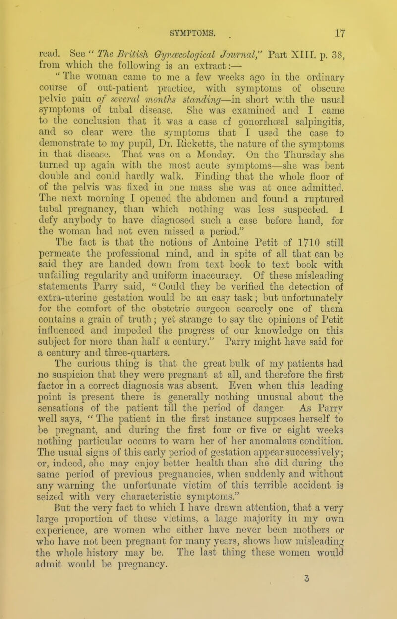 read. See  The British Gyimcological Joiirnal, Part XIII. p. 38, from which the following is an extract:—  The woman came to me a few Aveeks ago in the ordinary- course of out-patient practice, with symptoms of obscure pelvic pain of several months standing—in short with the usual symptoms of tubal disease. She was examined and I came to the conclusion that it was a case of gonorrhoeal salpingitis, and so clear were the symptoms that I used the case to demonstrate to my pupil. Dr. Eicketts, the nature of the symptoms in that disease. That was on a Monday. On the Thursday slie turned up again with the most acute symptoms—she was bent double and could hardly walk. Finding that the whole floor of of the pelvis was fixed in one mass she was at once admitted. The next morning I opened the abdomen and found a ruptured tubal pregnancy, than which nothing was less suspected. I defy anybody to have diagnosed such a case before hand, for the woman had not even missed a period. The fact is that the notions of Antoine Petit of 1710 still permeate the professional mind, and in spite of all that can be said they are handed dow^n from text book to text book with unfailing regularity and uniform inaccuracy. Of these misleading statements Parry said,  Could they be verified the detection of extra-uterine gestation would be an easy task; but unfortunately for the comfort of the obstetric surgeon scarcely one of them contains a grain of truth; yet strange to say the opinions of Petit influenced and impeded the progress of our knowledge on this subject for more than half a century. Parry might have said for a century and three-quarters. The curious thing is that the great bulk of my patients had no suspicion that they were pregnant at all, and therefore the first factor in a correct diagnosis was absent. Even when this leading point is present there is generally nothing unusual about the sensations of the patient till the period of danger. As Parry well says,  The patient in the first instance supposes herself to be pregnant, and during the first four or five or eight weeks nothing particular occurs to warn her of her anomalous condition. The usual signs of this early period of gestation appear successively; or, indeed, she may enjoy better health than she did during the same period of previous pregnancies, when suddenly and without any w^arning the unfortunate victim of this terrible accident is seized with very characteristic symptoms. But the very fact to which I liave drawn attention, that a very large proportion of these victims, a large majority in my own experience, are w^onien who eitlier have never been motliers or who have not been pregnant for many years, shows how misleading the whole history may be. The last thing these women would admit would be pregnancy. 3