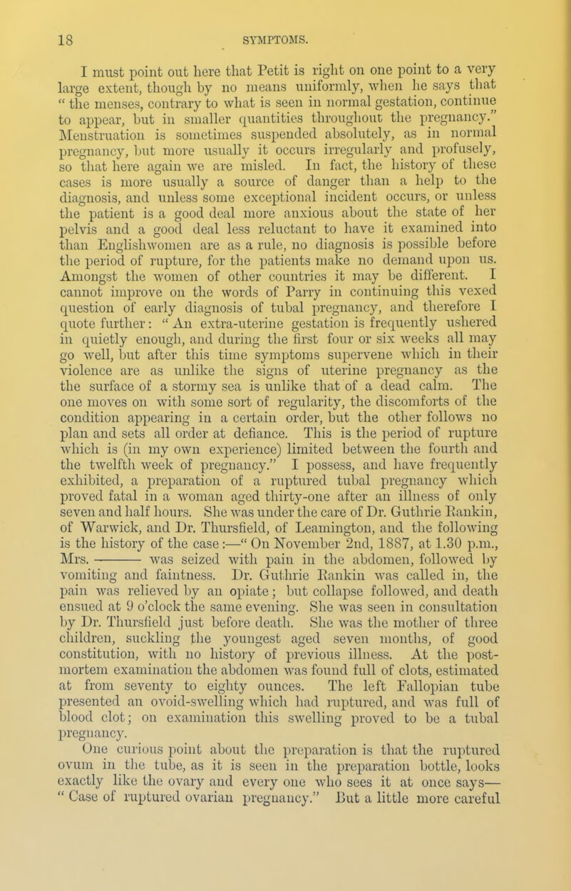 I must point out here that Petit is right on one point to a very large extent, though by no means uniformly, wlien he says that  the menses, contrary to what is seen in normal gestation, continue to appear, but in smaller quantities throughout the pregnancy. ]\Ieustruation is sometimes suspended absolutely, as in normal pregnancy, but more usually it occurs irregularly and profusely, so that here again we are misled. In fact, the history of these cases is more usually a source of danger than a help to the diagnosis, and unless some exceptional incident occurs, or unless the patient is a good deal more anxious about the state of her pelvis and a good deal less reluctant to have it examined into than Englishwomen are as a rule, no diagnosis is possible before the period of rupture, for the patients make no demand upon us. Amongst the women of other countries it may be different. I cannot improve on the words of Parry in continuing this vexed question of early diagnosis of tubal pregnancy, and therefore I quote further:  An extra-uterine gestation is frequently ushered in quietly enough, and during the first four or six weeks all may- go well, but after this time symptoms supervene which in their violence are as unlike the signs of uterine pregnancy as the the surface of a stormy sea is unlike that of a dead calm. The one moves on with some sort of regularity, the discomforts of the condition appearing in a certain order, but the other follows no plan and sets all order at defiance. This is the period of rupture which is (in my own experience) limited between the fourtli and the twelfth week of pregnancy. I possess, and have frequently exhibited, a preparation of a ruptured tubal pregnancy which proved fatal in a woman aged thirty-one after an illness of only seven and half hours. She was under the care of Dr. Guthrie Rankin, of Warwick, and Dr. Thursfield, of Leamington, and the following is the history of the case:— On November 2nd, 1887, at 1.30 p.m., Mrs. was seized with pain in the abdomen, followed by vomiting and faintness. Dr. Gut,hrie Eankin was called in, the pain was relieved by an opiate; but collapse followed, and death ensued at 9 o'clock the same evening. She was seen in consultation by Dr. Thursfield just before death. She was the mother of three children, suckling the youngest aged seven months, of good constitution, with no histoiy of previous illness. At the post- mortem examination the abdomen was found full of clots, estimated at from seventy to eighty ounces. The left Fallopian tube presented an ovoid-swelling which had ruptured, and was full of blood clot; on examination this swelling proved to be a tubal pregnancy. One curious point about the preparation is that the ruptured ovum in the tube, as it is seen in the preparation bottle, looks exactly like the ovary and every one who sees it at once says—  Case of ruptured ovarian pregnancy. But a little more careful