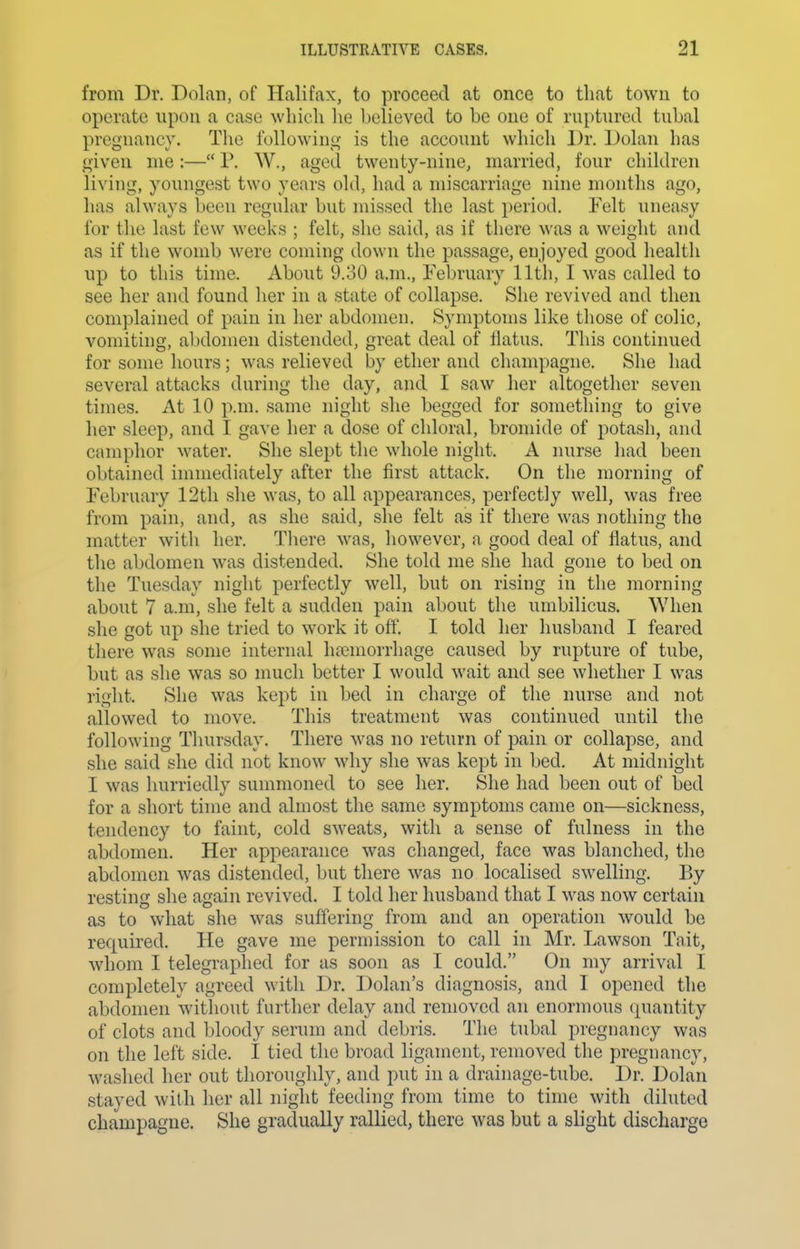 from Dr. Dolan, of Halifax, to proceed at once to that town to operate upon a case which he believed to be one of ruptured tubal pregnancy. The following is the account which Dr. Dolan has given me :— P. W., aged twenty-nine, married, four children living, youngest two years old, had a miscarriage nine months ago, has always been regular but missed the last period. Felt uneasy for the last few weeks ; felt, she said, as if there was a weight and as if the womb were coming down the passage, enjoyed good health up to this time. About 9.30 a.m., February 11th, I was called to see her and found her in a state of collapse. She revived and then complained of pain in her abdomen. Symptoms like those of colic, vomiting, abdomen distended, great deal of flatus. This continued for some hours; was relieved by ether and champagne. She had several attacks during the day, and I saw her altogether seven times. At 10 p.m. same night she begged for something to give her sleep, and I gave her a dose of chloral, bromide of potash, and camphor water. She slept the whole night. A nurse had been obtained immediately after the first attack. On the morning of February 12th she was, to all appearances, perfectly well, was free from pain, and, as she said, she felt as if there was nothing the matter with her. Tliere was, however, a good deal of flatus, and the abdomen was distended. She told me she had gone to bed on the Tuesday night perfectly well, but on rising in the morning about 7 a.m, she felt a sudden pain about the umbilicus. When she got up she tried to work it off. I told her husband I feared there was some internal lunemorrhage caused by rupture of tube, but as she was so much better I would wait and see whether I was right. She was kept in bed in charge of the nurse and not allowed to move. This treatment was continued until the following Thursday. There was no return of pain or collapse, and she said she did not know why she was kept in bed. At midnight I was hurriedly summoned to see her. She had been out of bed for a short time and almost the same symptoms came on—sickness, tendency to faint, cold SAveats, with a sense of fulness in the abdomen. Her appearance was changed, face was blanched, the abdomen was distended, but there was no localised swelling. By resting she again revived. I told her husband that I was now certain as to what she was suffering from and an operation would be required. He gave me permission to call in Mr. Lawson Tait, whom I telegraphed for as soon as I could. On my arrival I completely agreed witli Dr. Dolan's diagnosis, and I opened the abdomen without further delay and removed an enormous quantity of clots and bloody serum and debris. The tubal pregnancy was on the left side. I tied the broad ligament, removed the pregnancy, washed her out thoroughly, and put in a drainage-tube. Dr. Dolan stayed with her all night feeding from time to time with diluted champagne. She gradually rallied, there was but a slight discharge