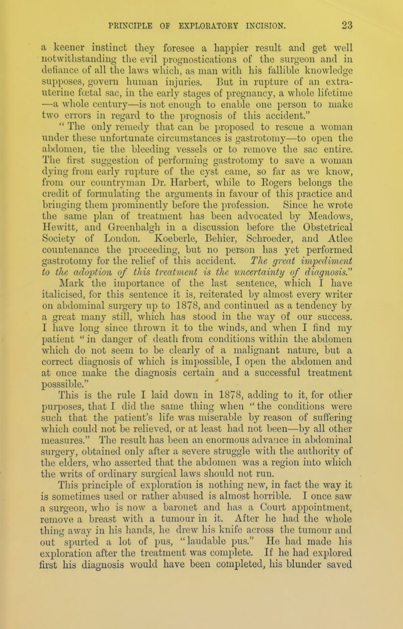 a keener instinct tliey foresee a happier result and get well notwithstanding the evil prognostications of the surgeon and in defiance of all the laws which, as man with his fallible knowledge supposes, govern human injuries. But in rupture of an extra- uterine foital sac, in the early stages of pregnancy, a whole lifetime —a whole century—is not enough to enable one person to make two errors in regard to the prognosis of this accident. The only remedy that can be proposed to rescue a woman under these unfortunate circumstances is gastrotomy—to open the abdomen, tie the bleeding vessels or to remove the sac entire. The first suggestion of performing gastrotomy to save a woman dying from early rupture of the cyst came, so far as we know, from our countryman Dr. Harbert, while to Eogers belongs the credit of formulating the arguments in favour of this practice and bringing them prominently before the profession. Since he wrote the same plan of treatment has been advocated by Meadows, Hewitt, and Greenhalgh in a discussion before the Obstetrical Society of London. Koeberle, Behier, Schroeder, and Atlee countenance the proceeding, but no person has yet performed gastrotomy for the relief of this accident. The great impediment to the adoption of this treatment is the uncertainty of diagnosis. Mark the importance of the last sentence, which I have italicised, for this sentence it is, reiterated by almost every writer on abdominal surgery up to 1878, and continued as a tendency by a great many still, which has stood in the way of our success. I have long since thrown it to the winds, and when I find my patient in danger of death from conditions within the abdomen which do not seem to be clearly of a malignant nature, but a correct diagnosis of which is impossible, I open the abdomen and at once make the diagnosis certain and a successful treatment posssible. This is the rule I laid down in 1878, adding to it, for other purposes, that I did the same thing when the conditions were such that the patient's life was miserable by reason of suffering which could not be relieved, or at least had not been—by all other measures. The result has l^een an enormous advaiice in abdominal surgery, obtained only after a severe struggle with the authority of the elders, who asserted that the abdomen was a region into which the writs of ordinary surgical laws should not run. Tin's principle of exploration is nothing new, in fact the way it is sometimes used or rather abused is almost horrible. I once saw a surgeon, who is now a baronet and has a Court appointment, remove a breast with a tumour in it. After he had the whole thing away in his hands, he drew his knife across the tumour and out spurted a lot of pus, laudable pus. He had made his exploration after the treatment was complete. If he had explored first his diagnosis would have been completed, his blunder saved