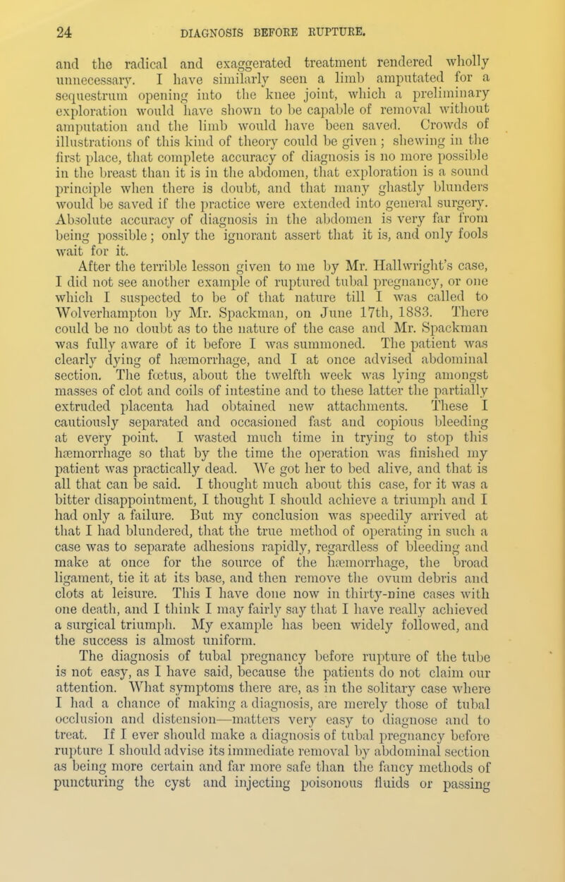 and the radical and exaggerated treatment rendered wholly unnecessary. I have similarly seen a limb amputated for a sequestrum opening into the knee joint, which a preliminary exploration would liave shown to be capable of removal witliout amputation and tlie limb would liave been saved. Crowds of illustrations of this kind of theory could be given ; shewing in the first place, that complete accuracy of diagnosis is no more possible in the breast than it is in tlie abdomen, that exploration is a sound principle when there is doubt, and that many ghastly blunders would be saved if tlie practice were extended into general surgery. Absolute accuracy of diagnosis in the abdomen is very far iVoni being possible; only the ignorant assert that it is, and only fools wait for it. After the terrible lesson given to me by Mr. Hallwriglit's case, I did not see another example of ruptured tubal pregnancy, or one which I suspected to be of that nature till I was called to Wolverhampton by Mr. Spackman, on June 17th, 1883. There could be no douljt as to the nature of the case and Mr. Spackman was fnlly aware of it before I was summoned. The patient was clearly dying of hjemorrhage, and I at once advised abdominal section. The fcetus, about the twelfth week was lying amongst masses of clot and coils of intestine and to these latter the partially extruded placenta had obtained new attachments. These I cautiously separated and occasioned fast and copious bleeding at every point. I wasted much time in trying to stop this htemorrhage so that by the time the operation was finished my patient was practically dead. We got her to bed alive, and that is all that can be said. I thought much about this case, for it was a bitter disappointment, I thought I should achieve a triumph and I had only a failure. But my conclusion was speedily arrived at that I had blundered, that the true method of operating in such a case was to separate adhesions rapidly, regardless of bleeding and make at once for the source of the htemorrhage, the broad ligament, tie it at its base, and then remove the ovum debris and clots at leisure. This I have done now in thirty-nine cases with one death, and I think I may fairly say that I have really achieved a surgical triumph. My example has been widely followed, and the success is almost uniform. The diagnosis of tubal pregnancy before rupture of the tube is not easy, as I have said, because the patients do not claim our attention. What symptoms there are, as in the solitary case where I liad a chance of making a diagnosis, are merely those of tubal occlusion and distension—matters very easy to diagnose and to treat. If I ever should make a diagnosis of tubal pregnancy before rupture I should advise its immediate removal by abdominal section as being more certain and far more safe than the fancy methods of puncturing the cyst and injecting poisonous fiuids or passing