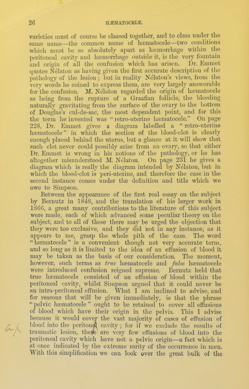 varieties must of course be classed together, and to class under the same name—the common name of ha^matocele—two conditions which must be so absolutely apart as hicmorrhage witliin the peritoneal cavity and li»morrhage outside it, is the very fountain and origin of all the confusion which has arisen, l)r. Emmet quotes Nelaton as having given the first accurate description of the pathology of the lesion; but in reality Nelaton's views, from the very words he coined to express them, are very largely answerable for the confusion. M. Nelaton regarded the origin of hitmatocele as being from the rupture of a Graafian follicle, the Ideeding naturally gravitating from the surface of the ovary to the bottom of Douglas's cul-de-sac, the most dependent point, and for this the term he invented was  retro-uterine haimatocele. On page 228, Dr. Emmet gives a diagram labelled a  retro-uterine hiBuiatocele in which the section of the blood-clot is clearly enough placed behind the uterus, but a glance at it will show that such clot never could possibly arise from an ovaiy, so that either Dr. Emmet is wrong in his notions of the pathology, or he has altogether misunderstood M. Nelaton. On page 231 he gives a diagram which is really the diagram intended by Nelaton, but in which the blood-clot is peri-uterine, and therefore the case in the second instance comes under the definition and title which we owe to Simpson. Between the appearance of the first real essay on the subject by Bernutz in 1848, and the translation of his larger work in 1866, a great many contributions to the literature of this subject were made, each of which advanced some peculiar theory on the subject, and to all of these there may be urged the objection that they were too exclusive, and they did not in any instance, as it appears to me, grasp the whole pith of the case. The word  hcematocele is a convenient though not very accurate term, and so long as it is limited to the idea of an effusion of blood it may be taken as the basis of our consideration. The moment, however, such terms as true luematocele and false hematocele were introduced confusion reigned supreme. Bernutz held that true lijcmatocele consisted of an effusion of blood within the peritoneal cavity, whilst Simpson argued that it could never be an intra-peritoneal effusion. What I am inclined to advise, and for reasons that will be given immediately, is that the phrase  pelvic h£ematocele  ought to be retained to cover all effusions of blood which have their origin in the pelvis. This I advise because it would cover the vast majority of cases of effusion of Ijlood into the pcriton*!^ co.vity ; for if we exclude the results of traumatic lesion, the^ are very few effusions of blood into the peritoneal cavity which have not a pelvic origin—a fact which is at once indicated by the extreme rarity of the occurrence in men. With this simplification we can look over the great bulk of the