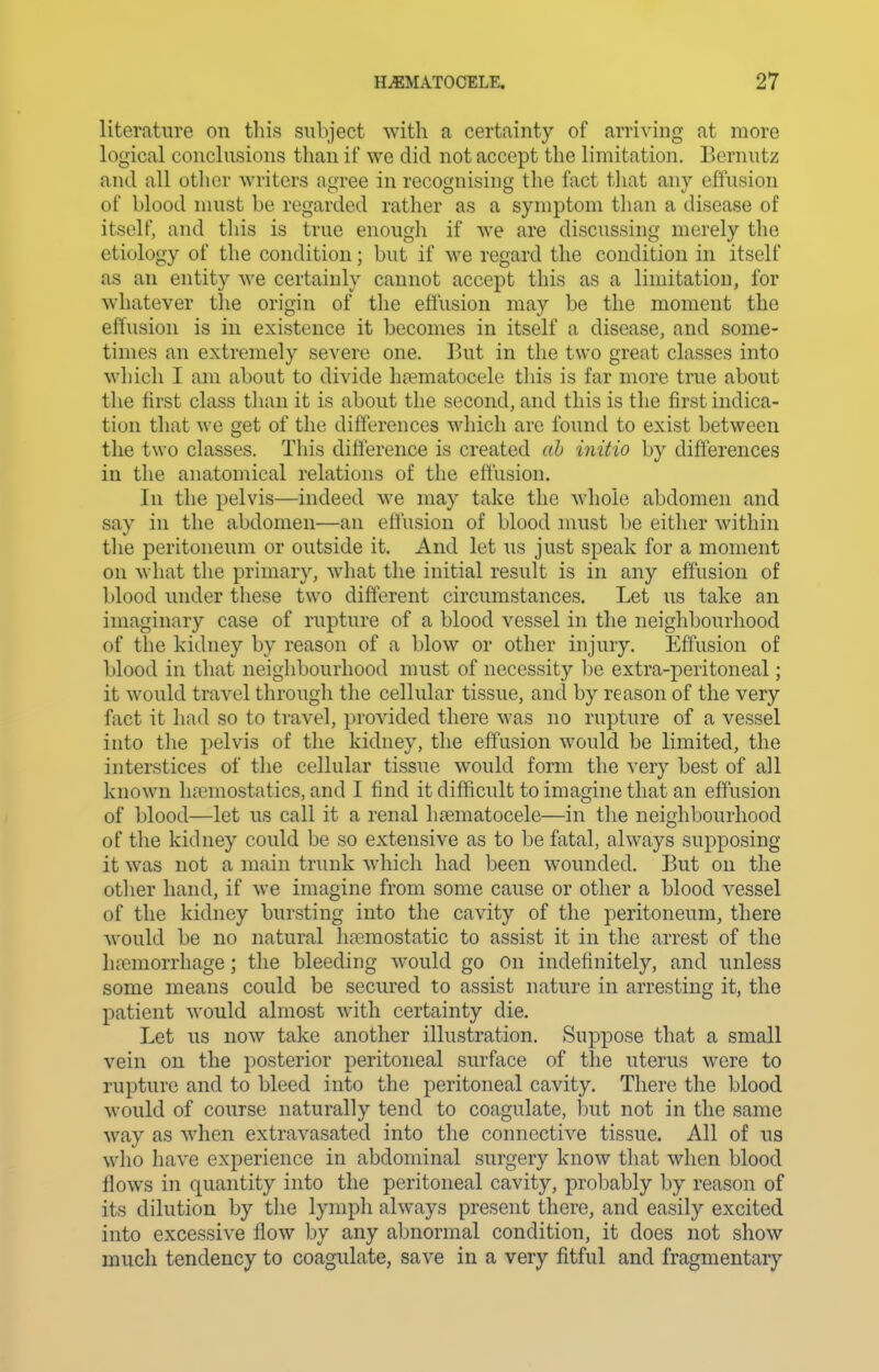 literature on this subject with a certainty of arriving at more logical conclusions than if we did not accept the limitation. Bernutz and all other writers agree in recognising the fact that any eftusion of blood must be regarded rather as a symptom than a disease of itself, and this is true enougli if we are discussing merely the etiology of the condition; but if we regard the condition in itself as an entity we certainly cannot accept this as a limitation, for whatever the origin of the eftusion may be the moment the effusion is in existence it becomes in itself a disease, and some- times an extremely severe one. But in the two great classes into which I am about to divide lipematocele this is far more true about the first class than it is about the second, and this is the first indica- tion that we get of the differences which are found to exist between the two classes. This difference is created ah initio by differences in the anatomical relations of the effusion. In the pelvis—indeed we may take the whole abdomen and say in the abdomen—an effusion of blood must be either within the peritoneum or outside it. And let us just speak for a moment on what the primary, what the initial result is in any effusion of blood under these two different circumstances. Let us take an imaginary case of rupture of a blood vessel in the neighbourhood of the kidney by reason of a blow or other injury. Eftusion of blood in that neighbourhood must of necessity be extra-peritoneal; it would travel through the cellular tissue, and by reason of the very fact it had so to travel, i)rovided there was no rupture of a vessel into tlie pelvis of the kidney, the effusion would be limited, the interstices of tlie cellular tissue would form the very best of all known hemostatics, and I find it difficult to imagine that an effusion of blood—let us call it a renal heematocele—in the neighbourhood of the kidney could be so extensive as to be fatal, always supposing it was not a main trunk which had been wounded. But on the other hand, if we imagine from some cause or other a blood vessel of the kidney bursting into the cavity of the peritoneum, there would be no natural liremostatic to assist it in the arrest of the htemorrhage; the bleeding would go On indefinitely, and unless some means could be secured to assist nature in arresting it, the patient would almost with certainty die. Let us now take another illustration. Suppose that a small vein on the posterior peritoneal surface of the uterus were to rupture and to bleed into the peritoneal cavity. There the blood would of course naturally tend to coagulate, but not in the same way as when extravasated into the connective tissue. All of us who have experience in abdominal surgery know that when blood flows in quantity into the peritoneal cavity, proljably by reason of its dilution by the lymph always present there, and easily excited into excessive flow by any abnormal condition, it does not show much tendency to coagulate, save in a very fitful and fragmentary