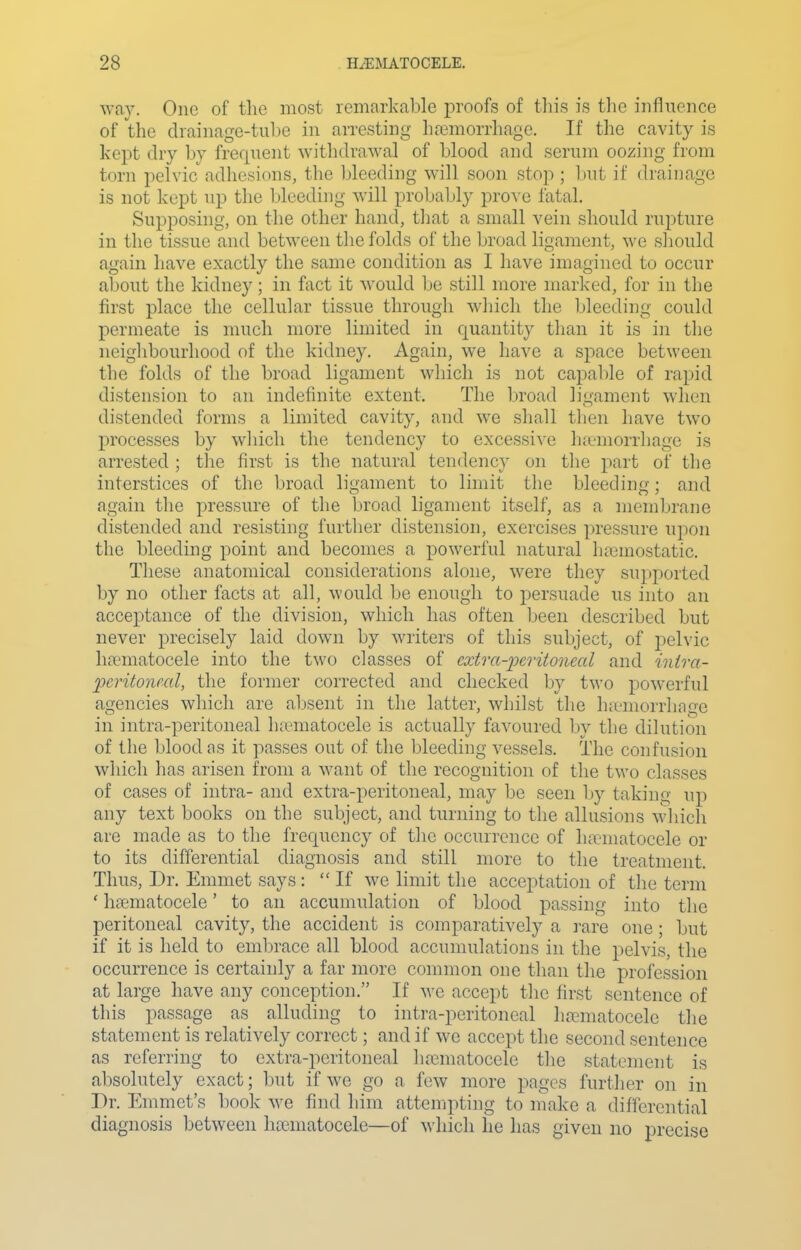 way. One of the most remarkable proofs of tliis is the influence of the drainage-tube in arresting ha3morrhage. If the cavity is kept dry by frequent withdrawal of blood and serum oozing from torn pelvic adhesions, the bleeding will soon stop ; but if drainage is not kept up the bleeding will proljably prove fatal. Supposing, on the other hand, tliat a small vein should rupture in the tissue and between the folds of the broad ligament, we sliould again have exactly the same condition as I have imagined to occur about the kidney; in fact it would be still more marked, for in the first place the celkdar tissue through which the bleeding could permeate is nuich more limited in quantity than it is in tlie neighbourhood of the kidney. Again, we have a space between the folds of the broad ligament which is not capable of rapid distension to an indefinite extent. The broad ligament when distended forms a limited cavity, and we sliall tlien liave two processes by which the tendency to excessive hicmorrhage is arrested ; the first is the natural tendency on the part of the interstices of the broad ligament to limit the bleeding; and again the pressure of the broad ligament itself, as a membrane distended and resisting further distension, exercises pressure upon the bleeding point and becomes a powerful natural ha3mostatic. These anatomical considerations alone, were they supported by no other facts at all, would be enough to persuade us into an acceptance of the division, which has often Ijeen described but never precisely laid down by writers of this subject, of pelvic hfematocele into the two classes of extra-ijeritonecd and inira- pcritoneal, the former corrected and checked by two powerful agencies which are absent in the latter, whilst the hicmorrliage in intra-peritoneal luematocele is actually favoured by the dilution of the blood as it passes out of the bleeding vessels. The confusion which has arisen from a want of the recognition of the two classes of cases of intra- and extra-peritoneal, may be seen by taking up any text books on the subject, and turning to the allusions which are made as to the frequency of the occurrence of lucmatocele or to its differential diagnosis and still more to the treatment. Thus, Dr, Emmet says :  If we limit the acceptation of the term ' hfematocele' to an accumulation of blood passing into the peritoneal cavity, the accident is comparatively a i-are one; but if it is held to embrace all blood accumulations in the pelvis, the occurrence is certainly a far more common one than the profession at large have any conception. If we accept the first sentence of this passage as alluding to intra-peritoneal luTniatocele the statement is relatively correct; and if we accept the second sentence as referring to extra-peritoneal luiematocele the statement is absolutely exact; but if we go a few more pages further on in Dr. Enmict's book we find him atteinpting to make a differential diagnosis between hajmatocele—of which he has given no precise