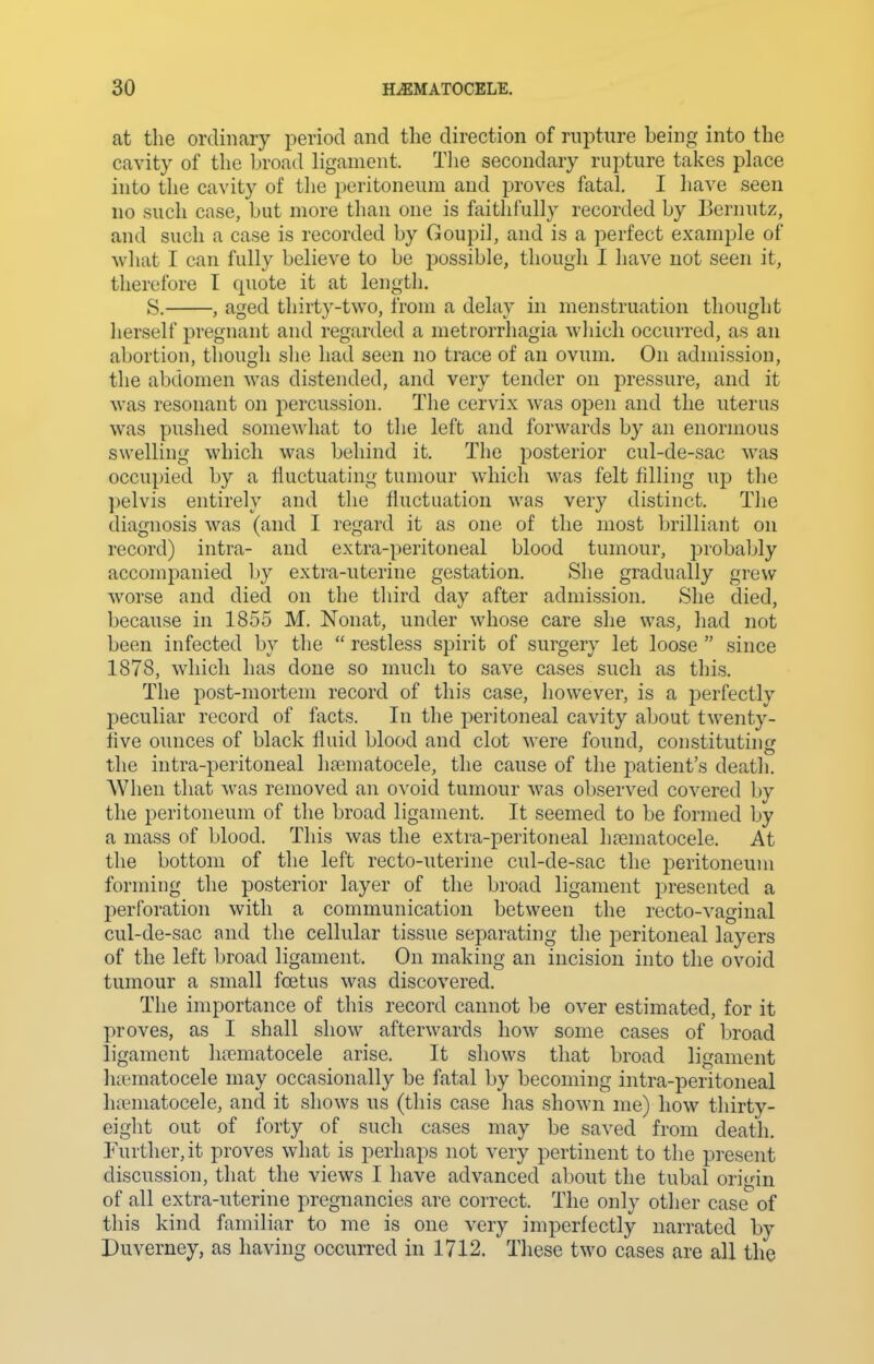 at the ordinary period and the direction of rupture being into the cavity of the broad ligament. Tlie secondary rupture takes place into the cavity of the peritoneum and proves fatal I have seen no such case, but more than one is faithfully recorded by Bernutz, and such a case is recorded by Goupil, and is a perfect example of what I can fully believe to be possible, though I have not seen it, therefore I quote it at length. S. , aged thirty-two, from a delay in menstruation thought herself pregnant and regarded a metrorrhagia wliicli occurred, as an abortion, though she had seen no trace of an ovum. On admission, the abdomen was distended, and very tender on pressure, and it was resonant on percussion. The cervix was open and the uterus was pushed somewhat to the left and forwards by an enormous swelling which was behind it. The posterior cul-de-sac was occupied by a fluctuating tumour which was felt filling up the pelvis entirely and the fluctuation was very distinct. The diagnosis was (and I regard it as one of the most brilliant on record) intra- and extra-peritoneal blood tumour, probably accompanied by extra-uterine gestation. She gradually grew worse and died on the third day after admission. She died, because in 1855 M. Nonat, under whose care she was, had not been infected by the  restless spirit of surgery let loose  since 1878, which has done so much to save cases such as this. The post-mortem record of this case, however, is a perfectly peculiar record of facts. In the peritoneal cavity aljout twenty- five ounces of black fluid blood and clot were found, constitutinir the intra-peritoneal hematocele, the cause of the patient's death. When that was removed an ovoid tumour was observed covered by the peritoneum of the broad ligament. It seemed to be formed by a mass of blood. This was the extra-peritoneal hematocele. At the bottom of the left recto-uterine cul-de-sac the peritoneum forming the posterior layer of the broad ligament presented a perforation with a communication between the recto-vaginal cul-de-sac and the cellular tissue separating the peritoneal layers of the left broad ligament. On making an incision into the ovoid tumour a small foetus was discovered. The importance of this record cannot be over estimated, for it proves, as I shall show afterwards how some cases of broad ligament hematocele arise. It shows that broad ligament hematocele may occasionally be fatal by becoming intra-peritoneal hematocele, and it shows us (this case has shown me) how thirty- eight out of forty of such cases may be saved from death. Further, it proves what is perhaps not very pertinent to the present discussion, that the views I have advanced about the tubal origin of all extra-uterine pregnancies are correct. The only other case of this kind familiar to me is one very imperfectly narrated by Duverney, as having occurred in 1712. These two cases are all the