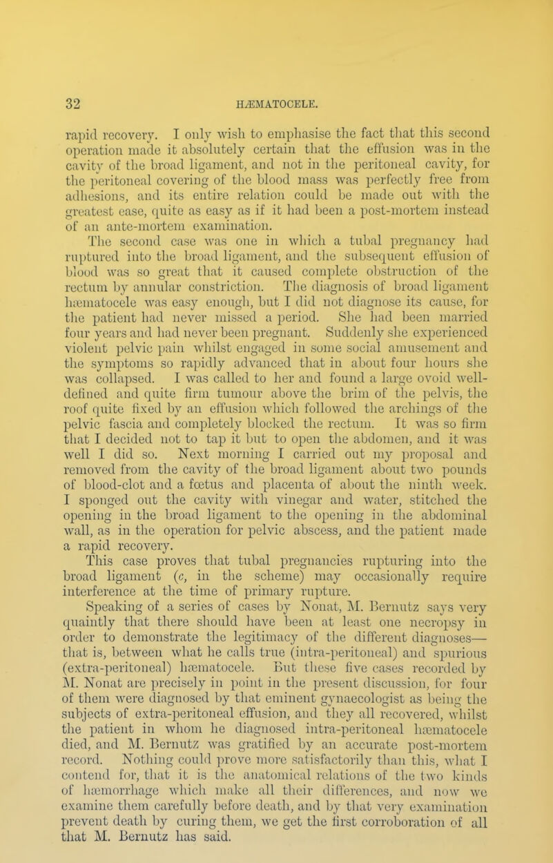 rapid recovery. I only wish to empliasise the fact tliat this second operation made it absohitely certain that the effusion was in tlie cavity of the broad ligament, and not in the peritoneal cavity, for the peritoneal covering of the blood mass was jjerfectly free from adhesions, and its entire relation could be made out with the greatest ease, quite as easy as if it had been a post-mortem instead of an ante-mortem examination. The second case was one in wliicli a tubal pregnancy had ruptured into the broad ligament, and the subse(|uent effusion of blood was so great that it caused complete obstruction of the rectum by annular constriction. Tlie diagnosis of broad ligament ha3matocele was easy enougli, but I did not diagnose its cause, for tlie patient had never missed a period. She had been married four years and had never been pregnant. Suddenly she experienced violent pelvic pain whilst engaged in some social amusement and the symptoms so rapidly advanced that in about four hours she was collapsed. I was called to her and found a large ovoid well- defined and quite firm tumour above tlie brim of the pelvis, the roof rpiite fixed by an effusion which followed the archings of the pelvic fascia and completely blocked the rectum. It was so firm that I decided not to tap it but to open the abdomen, and it Avas well I did so. Next morning I carried out my proposal and removed from the cavity of the broad ligament about two pounds of blood-clot and a foetus and placenta of about the ninth week. I sponged out the cavity with vinegar and water, stitched the opening in the broad ligament to the opening in the abdominal wall, as in the operation for pelvic abscess, and the patient made a rapid recovery. This case proves that tubal pregnancies rupturing into the broad ligament (c, in the scheme) may occasionally require interference at the time of primary rupture. Speaking of a series of cases by Nonat, M. Bernutz says very quaintly that there should have been at least one necropsy in order to demonstrate the legitimacy of the different diagnoses— that is, between what he calls true (intra-peritoiieal) and spurious (extra-peritoneal) hajmatocele. But these five cases recorded by M. Nonat are precisely in point in the present discussion, for four of them were diagnosed by that eminent gynaecologist as being the subjects of extra-peritoneal effusion, and they all recovered, whilst the patient in whom he diagnosed iiitra-peritoneal hematocele died, and M. Bernutz was gratified by an accurate post-mortem record. Nothing could prove more satisfactorily than this, what I contend for, that it is the anatomical relations of the two kinds of haimorrhage which make all their dilferences, and n<)w we examine them carefully before death, and by that very examination prevent death by curing them, we get the first corroboration of all that M. Bernutz has said.